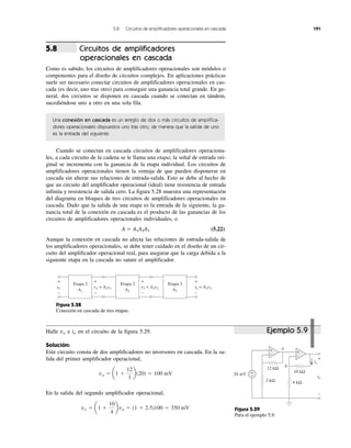5.8 Circuitos de amplificadores operacionales en cascada 191
Circuitos de amplificadores
operacionales en cascada
Como es sabido, los circuitos de amplificadores operacionales son módulos o
componentes para el diseño de circuitos complejos. En aplicaciones prácticas
suele ser necesario conectar circuitos de amplificadores operacionales en cas-
cada (es decir, uno tras otro) para conseguir una ganancia total grande. En ge-
neral, dos circuitos se disponen en cascada cuando se conectan en tándem,
sucediéndose uno a otro en una sola fila.
Una conexión en cascada es un arreglo de dos o más circuitos de amplifica-
dores operacionales dispuestos uno tras otro, de manera que la salida de uno
es la entrada del siguiente.
Cuando se conectan en cascada circuitos de amplificadores operaciona-
les, a cada circuito de la cadena se le llama una etapa; la señal de entrada ori-
ginal se incrementa con la ganancia de la etapa individual. Los circuitos de
amplificadores operacionales tienen la ventaja de que pueden disponerse en
cascada sin alterar sus relaciones de entrada-salida. Esto se debe al hecho de
que un circuito del amplificador operacional (ideal) tiene resistencia de entrada
infinita y resistencia de salida cero. La figura 5.28 muestra una representación
del diagrama en bloques de tres circuitos de amplificadores operacionales en
cascada. Dado que la salida de una etapa es la entrada de la siguiente, la ga-
nancia total de la conexión en cascada es el producto de las ganancias de los
circuitos de amplificadores operacionales individuales, o
A ϭ A1A2A3 (5.22)
Aunque la conexión en cascada no afecta las relaciones de entrada-salida de
los amplificadores operacionales, se debe tener cuidado en el diseño de un cir-
cuito del amplificador operacional real, para asegurar que la carga debida a la
siguiente etapa en la cascada no sature el amplificador.
Figura 5.28
Conexión en cascada de tres etapas.
Halle vo e io en el circuito de la figura 5.29.
Solución:
Este circuito consta de dos amplificadores no inversores en cascada. En la sa-
lida del primer amplificador operacional,
En la salida del segundo amplificador operacional,
vo ϭ a1 ϩ
10
4
b va ϭ (1 ϩ 2.5)100 ϭ 350 mV
va ϭ a1 ϩ
12
3
b(20) ϭ 100 mV
5.8
Figura 5.29
Para el ejemplo 5.9.
Ejemplo 5.9
Etapa 1
v2 = A1v1
+
−
v1
+
−
+
−
A1
Etapa 2
A2
v3 = A2v2 vovv 3v3
+
−
Etapa 3
A3
10 kΩ
12 kΩ
4 kΩ
20 mV
vovv
+
−
+
−
3 kΩ
a
b
io
+
−
+
−
 