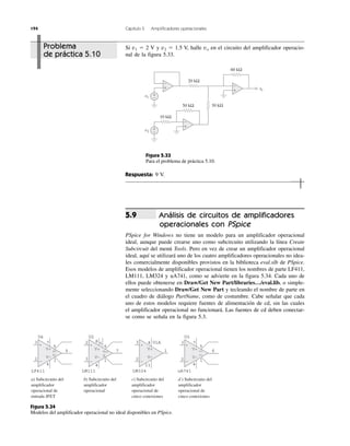 194 Capítulo 5 Amplificadores operacionales
Problema
de práctica 5.10
+
−
LM324
2
3
1
4 U1A
11
V+
V−
+
−
LM111
3
2
7V+
V−
U2
8 5
6
1
4
G
B ⁄S⁄⁄
c) Subcircuito del
amplificador
operacional de
cinco conexiones
b) Subcircuito del
amplificador
operacional
+
−
uA741
2
3
U3
4
V+
V−
+
−
LF411
2
3
6
7
5
1
U4
4
V+
V−
7
5
1
6052
051B1
d ) Subcircuito del
amplificador
operacional de
cinco conexiones
a) Subcircuito del
amplificador
operacional de
entrada JFET
Figura 5.34
Modelos del amplificador operacional no ideal disponibles en PSpice.
Si v1 ϭ 2 V y v2 ϭ 1.5 V, halle vo en el circuito del amplificador operacio-
nal de la figura 5.33.
Figura 5.33
Para el problema de práctica 5.10.
Respuesta: 9 V.
Análisis de circuitos de amplificadores
operacionales con PSpice
PSpice for Windows no tiene un modelo para un amplificador operacional
ideal, aunque puede crearse uno como subcircuito utilizando la línea Create
Subcircuit del menú Tools. Pero en vez de crear un amplificador operacional
ideal, aquí se utilizará uno de los cuatro amplificadores operacionales no idea-
les comercialmente disponibles provistos en la biblioteca eval.slb de PSpice.
Esos modelos de amplificador operacional tienen los nombres de parte LF411,
LM111, LM324 y uA741, como se advierte en la figura 5.34. Cada uno de
ellos puede obtenerse en Draw/Get New Part/libraries…/eval.lib, o simple-
mente seleccionando Draw/Get New Part y tecleando el nombre de parte en
el cuadro de diálogo PartName, como de costumbre. Cabe señalar que cada
uno de estos modelos requiere fuentes de alimentación de cd, sin las cuales
el amplificador operacional no funcionará. Las fuentes de cd deben conectar-
se como se señala en la figura 5.3.
5.9
+
−
+
−
+
−
+
−
+
−
10 kΩ
v1
v2
vovv
500 kΩ
20 kΩ
30 kΩ
60 kΩ
 