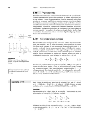 196 Capítulo 5 Amplificadores operacionales
Ejemplo 4.12
†
Aplicaciones
El amplificador operacional es un componente fundamental de la instrumenta-
ción electrónica moderna. Se utiliza extensamente en muchos dispositivos, jun-
to con resistores y otros elementos pasivos. Entre las numerosas aplicaciones
prácticas se encuentran amplificadores para instrumentos, convertidores digita-
les-analógicos, computadoras analógicas, cambiadores de nivel, filtros, circuitos
de calibración, inversores, sumadores, integradores, diferenciadores, restadores,
amplificadores logarítmicos, comparadores, elementos rotatorios, osciladores,
rectificadores, reguladores, convertidores de tensión a corriente, convertidores de
corriente a tensión y recortadores. Ya se han considerado algunos de ellos. Aquí
se consideran dos aplicaciones más: el convertidor digital-analógico y el ampli-
ficador para instrumentación.
5.10.1 Convertidor digital-analógico
El convertidor digital-analógico (CDA) transforma señales digitales en analó-
gicas. En la figura 5.36a) se ilustra un ejemplo usual de un CDA de cuatro
bits. Éste puede realizarse de muchas maneras. Una realización simple es la
escalera ponderada binaria que aparece en la figura 5.36b). Los bits son pon-
deraciones según la magnitud de su valor de posición, por valor descendente
de Rf/Rn, de modo que cada bit menor tiene la mitad de peso del inmediato
superior. Éste es obviamente un amplificador sumador inversor. La salida se
relaciona con las entradas como se indicó en la ecuación (5.15). Así,
(5.23)
La entrada V1 se llama bit más significativo (BMS o MSB por sus siglas en
inglés), en tanto que la entrada V1 es el bit menos significativo (BMES o LSB
por sus siglas en inglés). Cada una de las cuatro entradas binarias V1, … , V4
sólo puede asumir dos niveles de tensión: 0 o 1 V. Aplicando los valores ade-
cuados de entrada y resistor de retroalimentación, el CDA arroja una sola sa-
lida, la cual es proporcional a las entradas.
En el circuito del amplificador operacional de la figura 5.36b), sean Rf ϭ 10 k⍀
y R1 ϭ 10 k⍀, R2 ϭ 20 k⍀, R3 ϭ 40 k⍀ y R4 ϭ 80 k⍀. Obtenga la salida
analógica de las entradas binarias [0000], [0001], [0010], … , [1111].
Solución:
La sustitución de los valores dados de las entradas y los resistores de retro-
alimentación en la ecuación (5.23) da por resultado
Con base en esta ecuación, una entrada digital [V1V2V3V4] ϭ [0000] produ-
ce una salida analógica de ϪVo ϭ 0 V; [V1V2V3V4] ϭ [0001] lo cual da
ϪVo ϭ 0.125 V.
ϭ V1 ϩ 0.5V2 ϩ 0.25V3 ϩ 0.125V4
ϪVo ϭ
Rf
R1
V1 ϩ
Rf
R2
V2 ϩ
Rf
R3
V3 ϩ
Rf
R4
V4
ϪVo ϭ
Rf
R1
V1 ϩ
Rf
R2
V2 ϩ
Rf
R3
V3 ϩ
Rf
R4
V4
5.10
Figura 5.36
CDA de cuatro bits: a) diagrama en
bloques, b) tipo de escalera ponderada
binaria.
En la práctica, los niveles de tensión
pueden ser habitualmente de 0 y
Ϯ 5 V.
Salida
análoga
Entrada
digital
(0000Ϫ1111)
CDA
de cuatro
bits
a)
+
−
V1 V2 V3 V4
R1 R2 R3 R4
Rf
VoMSB LSB
b )
 
