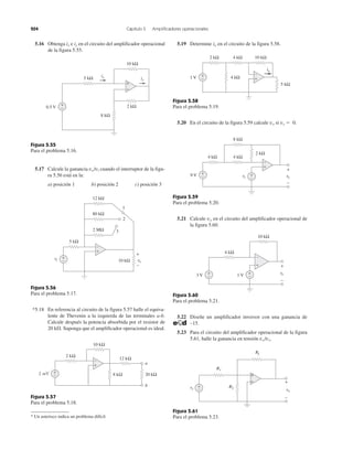 204 Capítulo 5 Amplificadores operacionales
5.16 Obtenga ix e iy en el circuito del amplificador operacional
de la figura 5.55.
Figura 5.55
Para el problema 5.16.
5.17 Calcule la ganancia vo/vi cuando el interruptor de la figu-
ra 5.56 está en la:
a) posición 1 b) posición 2 c) posición 3
Figura 5.56
Para el problema 5.17.
*5.18 En referencia al circuito de la figura 5.57 halle el equiva-
lente de Thevenin a la izquierda de las terminales a-b.
Calcule después la potencia absorbida por el resistor de
20 k⍀. Suponga que el amplificador operacional es ideal.
Figura 5.57
Para el problema 5.18.
* Un asterisco indica un problema difícil.
5.19 Determine io en el circuito de la figura 5.58.
Figura 5.58
Para el problema 5.19.
5.20 En el circuito de la figura 5.59 calcule vo si vs ϭ 0.
Figura 5.59
Para el problema 5.20.
5.21 Calcule vo en el circuito del amplificador operacional de
la figura 5.60.
Figura 5.60
Para el problema 5.21.
5.22 Diseñe un amplificador inversor con una ganancia de
–15.
5.23 Para el circuito del amplificador operacional de la figura
5.61, halle la ganancia en tensión vo/vs.
Figura 5.61
Para el problema 5.23.
2 kΩ
8 kΩ
0.5 V
5 kΩ
10 kΩ
iyi
ixi
ññ
++
−
+
10 kΩ
1
vovv
+
−
5 kΩ
+
−vi
2 MΩ
80 kΩ
12 kΩ
2
3
+
−
+
−
20 kΩ8 kΩ
2 kΩ
10 kΩ
12 kΩ
2 mV +
−
a
b +
+
−
−
RfR
R1
R2vsv vo
++
ñññ
+
−
vovv
+
−
3 V +
− 1 V +
−
10 kΩ
4 kΩ
+
− +
−
9 V
4 kΩ 4 kΩ
2 kΩ
8 kΩ
vovv
+
−
vsv
+
−
1 V
5 kΩ
4 kΩ
io
+
−
4 kΩ 10 kΩ2 kΩ
+
−
 