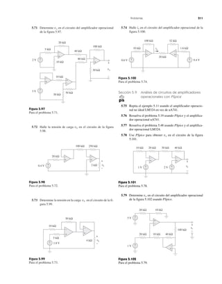 Problemas 211
5.71 Determine vo en el circuito del amplificador operacional
de la figura 5.97.
Figura 5.97
Para el problema 5.71.
5.72 Halle la tensión de carga vL en el circuito de la figura
5.98.
Figura 5.98
Para el problema 5.72.
5.73 Determine la tensión en la carga vL en el circuito de la fi-
gura 5.99.
Figura 5.99
Para el problema 5.73.
5.74 Halle io en el circuito del amplificador operacional de la
figura 5.100.
Figura 5.100
Para el problema 5.74.
Sección 5.9 Análisis de circuitos de amplificadores
operacionales con PSpice
5.75 Repita el ejemplo 5.11 usando el amplificador operacio-
nal no ideal LM324 en vez de uA741.
5.76 Resuelva el problema 5.19 usando PSpice y el amplifica-
dor operacional uA741.
5.77 Resuelva el problema 5.48 usando PSpice y el amplifica-
dor operacional LM324.
5.78 Use PSpice para obtener vo en el circuito de la figura
5.101.
Figura 5.101
Para el problema 5.78.
5.79 Determine vo en el circuito del amplificador operacional
de la figura 5.102 usando PSpice.
Figura 5.102
Para el problema 5.79.
100 kΩ
40 kΩ
80 kΩ
20 kΩ
10 kΩ
10 kΩ
50 kΩ
30 kΩ
5 kΩ
20 kΩ
2 V
3 V
vo
+
−
+
−
+
−
+
−
+
−
−
+
−
+
+
−
100 kΩ 250 kΩ
0.4 V 2 kΩ+
−
+
−
+
−
vLv
20 kΩ
+
−
100 kΩ 32 kΩ
10 kΩ
20 kΩ
1.6 kΩ
0.6 V
+
−
0.4 V+
−
+
−
io
50 kΩ
10 kΩ
5 kΩ
1.8 V
4 kΩ vLv
+
−
+
−
+
−
+
− vovv
+
−
20 kΩ
5 V
1 V
10 kΩ
+
−
+
−
20 kΩ 10 kΩ 40 kΩ
+
−
100 kΩ
+
−
20 kΩ 30 kΩ10 kΩ
1 V +
−
−
40 kΩ
2 V +
−
+
−
vovv
+
−
 