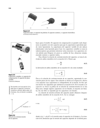 218 Capítulo 6 Capacitores e inductores
hacer girar el tornillo. El capacitor de compensación en paralelo suele dispo-
nerse en paralelo con otro capacitor para que la capacitancia equivalente pue-
da variar ligeramente. La capacitancia del capacitor variable de aire (placas
entrelazadas) varía haciendo girar el eje. Los capacitores variables se usan en
radiorreceptores que permiten sintonizar varias estaciones. Los capacitores sir-
ven además para bloquear cd, pasar ca, cambiar de fase, almacenar energía,
encender motores y suprimir ruidos.
Para obtener la relación de corriente-tensión del capacitor, se toma la de-
rivada de ambos miembros de la ecuación (6.1). Puesto que
i ϭ (6.3)
la derivación de ambos miembros de la ecuación (6.1) da como resultado
i ϭ C (6.4)
Ésta es la relación de corriente-tensión de un capacitor, suponiendo la con-
vención pasiva de los signos. Esta relación se ilustra en la figura 6.6, alusiva
a un capacitor cuya capacitancia es independiente de la tensión. Se dice que
son lineales los capacitores que satisfacen la ecuación (6.4). En lo tocante a un
capacitor no lineal, la gráfica de su relación de corriente-tensión no es una
línea recta. Aunque algunos capacitores son no lineales, la mayoría son linea-
les. En este libro se supondrá que los capacitores son lineales.
La relación de tensión-corriente del capacitor puede obtenerse integran-
do ambos miembros de la ecuación (6.4). Así se consigue
(6.5)
o sea
(6.6)
donde v(t0) ϭ q(t0)/C es la tensión entre el capacitor en el tiempo t0. La ecua-
ción (6.6) demuestra que la tensión del capacitor depende de la historia pasa-
v ϭ
1
C Ύ
t
t0
i dt ϩ v(t0)
v ϭ
1
C Ύ
t
Ϫϱ
i dt
dv
dt
dq
dt
a) b) c)
Figura 6.4
Capacitores fijos: a) capacitor de poliéster, b) capacitor cerámico, c) capacitor electrolítico.
(Cortesía de Tech America.)
Figura 6.5
Capacitores variables: a) capacitor de
compensación, b) capacitor de placa
variable.
Cortesía de Johanson.
De acuerdo con la ecuación (6.4),
para que un capacitor conduzca
corriente su tensión debe variar con
el tiempo. Así, en tensión constante,
i ϭ 0.
Pendiente = C
dv ⁄dt0
i
Figura 6.6
Relación de corriente-tensión
de un capacitor.
a)
b)
 