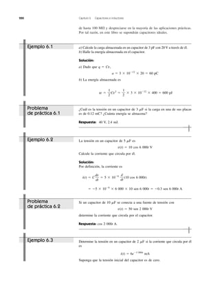 220 Capítulo 6 Capacitores e inductores
de hasta 100 M⍀ y despreciarse en la mayoría de las aplicaciones prácticas.
Por tal razón, en este libro se supondrán capacitores ideales.
Ejemplo 6.1
Ejemplo 6.2
Ejemplo 6.3
Problema
de práctica 6.1
Problema
de práctica 6.2
La tensión en un capacitor de 5 ␮F es
v(t) ϭ 10 cos 6 000t V
Calcule la corriente que circula por él.
Solución:
Por definición, la corriente es
i(t) ϭ C ϭ 5 ϫ 10Ϫ6
(10 cos 6 000t)
ϭ Ϫ5 ϫ 10Ϫ6
ϫ 6 000 ϫ 10 sen 6 000t ϭ Ϫ0.3 sen 6 000t A
d
dt
dv
dt
Si un capacitor de 10 ␮F se conecta a una fuente de tensión con
v(t) ϭ 50 sen 2 000t V
determine la corriente que circula por el capacitor.
Respuesta: cos 2 000t A.
Determine la tensión en un capacitor de 2 ␮F si la corriente que circula por él
es
i(t) ϭ 6eϪ3 000t
mA
Suponga que la tensión inicial del capacitor es de cero.
a) Calcule la carga almacenada en un capacitor de 3 pF con 20 V a través de él.
b) Halle la energía almacenada en el capacitor.
Solución:
a) Dado que q ϭ Cv,
a ϭ 3 ϫ 10Ϫ12
ϫ 20 ϭ 60 pC
b) La energía almacenada es
w ϭ Cv2
ϭ ϫ 3 ϫ 10Ϫ12
ϫ 400 ϭ 600 pJ
1
2
1
2
¿Cuál es la tensión en un capacitor de 3 ␮F si la carga en una de sus placas
es de 0.12 mC? ¿Cuánta energía se almacena?
Respuesta: 40 V, 2.4 mJ.
 