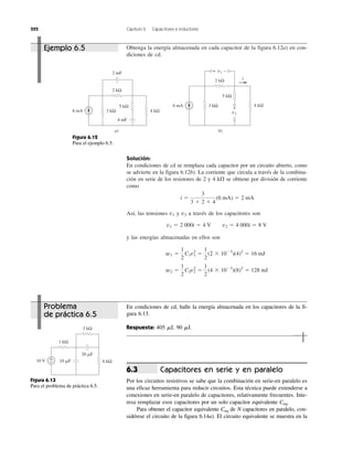 222 Capítulo 6 Capacitores e inductores
Obtenga la energía almacenada en cada capacitor de la figura 6.12a) en con-
diciones de cd.
Solución:
En condiciones de cd se remplaza cada capacitor por un circuito abierto, como
se advierte en la figura 6.12b). La corriente que circula a través de la combina-
ción en serie de los resistores de 2 y 4 k⍀ se obtiene por división de corriente
como
Así, las tensiones v1 y v2 a través de los capacitores son
y las energías almacenadas en ellos son
w2 ϭ
1
2
C2v2
2
ϭ
1
2
(4 ϫ 10Ϫ3
)(8)2
ϭ 128 mJ
w1 ϭ
1
2
C1v1
2
ϭ
1
2
(2 ϫ 10Ϫ3
)(4)2
ϭ 16 mJ
v1 ϭ 2 000i ϭ 4 V v2 ϭ 4 000i ϭ 8 V
i ϭ
3
3 ϩ 2 ϩ 4
(6 mA) ϭ 2 mA
En condiciones de cd, halle la energía almacenada en los capacitores de la fi-
gura 6.13.
Respuesta: 405 ␮J, 90 ␮J.
Capacitores en serie y en paralelo
Por los circuitos resistivos se sabe que la combinación en serie-en paralelo es
una eficaz herramienta para reducir circuitos. Esta técnica puede extenderse a
conexiones en serie-en paralelo de capacitores, relativamente frecuentes. Inte-
resa remplazar esos capacitores por un solo capacitor equivalente Ceq.
Para obtener el capacitor equivalente Ceq de N capacitores en paralelo, con-
sidérese el circuito de la figura 6.14a). El circuito equivalente se muestra en la
6.3
Figura 6.12
Para el ejemplo 6.5.
10 V +
− 6 kΩ
1 kΩ
20 ␮F
10 ␮F
3 kΩ
Figura 6.13
Para el problema de práctica 6.5.
v1+ −
v2
+
−
6 mA 3 kΩ
5 kΩ
4 kΩ
2 kΩ
2 mF
4 mF
a)
6 mA 3 kΩ
5 kΩ
4 kΩ
2 kΩ
b)
i
Ejemplo 6.5
Problema
de práctica 6.5
 