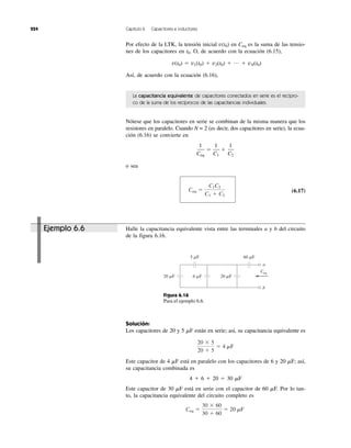 224 Capítulo 6 Capacitores e inductores
Por efecto de la LTK, la tensión inicial v(t0) en Ceq es la suma de las tensio-
nes de los capacitores en t0. O, de acuerdo con la ecuación (6.15),
v(t0) ϭ v1(t0) ϩ v2(t0) ϩ … ϩ vN(t0)
Así, de acuerdo con la ecuación (6.16),
La capacitancia equivalente de capacitores conectados en serie es el recípro-
co de la suma de los recíprocos de las capacitancias individuales.
Nótese que los capacitores en serie se combinan de la misma manera que los
resistores en paralelo. Cuando N = 2 (es decir, dos capacitores en serie), la ecua-
ción (6.16) se convierte en
o sea
(6.17)Ceq ϭ
C1C2
C1 ϩ C2
1
Ceq
ϭ
1
C1
ϩ
1
C2
Halle la capacitancia equivalente vista entre las terminales a y b del circuito
de la figura 6.16.
Solución:
Los capacitores de 20 y 5 ␮F están en serie; así, su capacitancia equivalente es
Este capacitor de 4 ␮F está en paralelo con los capacitores de 6 y 20 ␮F; así,
su capacitancia combinada es
4 ϩ 6 ϩ 20 ϭ 30 ␮F
Este capacitor de 30 ␮F está en serie con el capacitor de 60 ␮F. Por lo tan-
to, la capacitancia equivalente del circuito completo es
Ceq ϭ
30 ϫ 60
30 ϩ 60
ϭ 20 mF
20 ϫ 5
20 ϩ 5
ϭ 4 mF
a
b
Ceq
5 ␮F
20 ␮F 20 ␮F6 ␮F
60 ␮F
Figura 6.16
Para el ejemplo 6.6.
Ejemplo 6.6
 