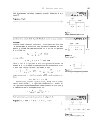 6.3 Capacitores en serie y en paralelo 225
Halle la capacitancia equivalente vista en las terminales del circuito de la fi-
gura 6.17.
Respuesta: 40 ␮F.
En referencia al circuito de la figura 6.18 halle la tensión en cada capacitor.
Solución:
Primero se halla la capacitancia equivalente Ceq, la cual aparece en la figura 6.19.
Los dos capacitores en paralelo de la figura 6.18 pueden combinarse para obte-
ner 40 + 20 = 60 mF. Este capacitor de 60 mF está en serie con los capacitores
de 20 y 30 mF. Así,
La carga total es
Ésta es la carga en los capacitores de 20 y 30 mF, porque están en serie con
la fuente de 30 V. (Una manera rudimentaria de ver esto es imaginar que la car-
ga actúa como corriente, ya que i ϭ dq/dt.) Por lo tanto,
Luego de determinar v1 y v2, ahora se aplica la LTK para determinar v3 me-
diante
v3 ϭ 30 Ϫ v1 Ϫ v2 ϭ 5 V
Alternativamente, como los capacitores de 40 y 20 mF están en paralelo,
tienen la misma tensión v3 y su capacitancia combinada es 40 + 20 = 60 mF.
Esta capacitancia combinada está en serie con los capacitores de 20 y 30 mF, y
en consecuencia tiene la misma carga en ella. Así,
Halle la tensión en cada uno de los capacitores de la figura 6.20.
v3 ϭ
q
60 mF
ϭ
0.3
60 ϫ 10Ϫ3
ϭ 5 V
v1 ϭ
q
C1
ϭ
0.3
20 ϫ 10Ϫ3
ϭ 15 V v2 ϭ
q
C2
ϭ
0.3
30 ϫ 10Ϫ3
ϭ 10 V
q ϭ Ceqv ϭ 10 ϫ 10Ϫ3
ϫ 30 ϭ 0.3 C
Ceq ϭ
1
1
60 ϩ 1
30 ϩ 1
20
mF ϭ 10 mF
Respuesta: v1 ϭ 30 V, v2 ϭ 30 V, v3 ϭ 10 V, v4 ϭ 20 V.
Ceq
120 ␮F20 ␮F70 ␮F
60 ␮F
50 ␮F
Figura 6.17
Para el problema de práctica 6.6.
20 mF40 mF
30 mF20 mF
30 V +
−
v1 v2
v3
+
−
+ − + −
Figura 6.18
Para el ejemplo 6.7.
Ceq30 V +
−
Figura 6.19
Circuito equivalente para la figura 6.18.
30 ␮F20 ␮F
60 ␮F40 ␮F
60 V +
−
v1 v3
v2 v4
+ − + −
+
−
+
−
Figura 6.20
Para el problema de práctica 6.7.
Problema
de práctica 6.6
Problema
de práctica 6.7
Ejemplo 6.7
 