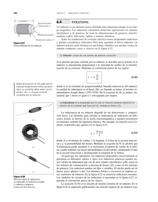 226 Capítulo 6 Capacitores e inductores
Inductores
Un inductor es un elemento pasivo diseñado para almacenar energía en su cam-
po magnético. Los inductores encuentran numerosas aplicaciones en sistemas
electrónicos y de potencia. Se usan en alimentaciones de potencia, transfor-
madores, radios, televisores, radares y motores eléctricos.
Todos los conductores de corriente eléctrica tienen propiedades inductivas
y pueden considerarse inductores. Pero para aumentar el efecto inductivo, un
inductor práctico suele formarse en una bobina cilíndrica con muchas vueltas de
alambre conductor, como se observa en la figura 6.21.
6.4
Si se permite que pase corriente por un inductor, se descubre que la tensión en el
inductor es directamente proporcional a la velocidad de cambio de la transfor-
mación de la corriente. Mediante la convención pasiva de los signos,
v ϭ L (6.18)
donde L es la constante de proporcionalidad, llamada inductancia del inductor.
La unidad de inductancia es el henry (H), así llamado en honor al inventor es-
tadounidense Joseph Henry (1797-1878). De la ecuación (6.18) se deduce cla-
ramente que 1 henry es igual a 1 volt-segundo por ampere.
di
dt
La inductancia de un inductor depende de sus dimensiones y composi-
ción física. Las fórmulas para calcular la inductancia de inductores de dife-
rentes formas se derivan de la teoría electromagnética y pueden encontrarse
en manuales estándar de ingeniería eléctrica. Por ejemplo, en relación con el in-
ductor (solenoide) que aparece en la figura 6.21,
(6.19)
donde N es el número de vueltas, la longitud, A el área de la sección transver-
sal y la permeabilidad del núcleo. Mediante la ecuación (6.19) se advierte que
la inductancia puede aumentar si se incrementa el número de vueltas de la bobi-
na, usando material con mayor permeabilidad a la del núcleo, aumentando el área
de la sección transversal o disminuyendo la longitud de la bobina.
Al igual que los capacitores, los inductores disponibles comercialmente se
presentan en diferentes valores y tipos. Los inductores prácticos usuales tie-
nen valores de inductancia que van de unos cuantos microhenrys (␮H), como en
los sistemas de comunicación, a decenas de henrys (H), como en los sistemas
de potencia. Los inductores pueden ser fijos o variables. El núcleo puede ser de
hierro, acero, plástico o aire. Los términos bobina y reactancia se emplean co-
mo sinónimos de inductor. En la figura 6.22 se muestran inductores comunes.
Los símbolos de circuitos de los inductores se presentan en la figura 6.23, si-
guiendo la convención pasiva de los signos.
La ecuación (6.18) es la relación de tensión-corriente de un inductor. En la
figura 6.24 se representa gráficamente esta relación respecto de un inductor cuya
m
/
L ϭ
N2
mA
/
Longitud, ᐍ
Área de sección
transversal, A
Material del núcleo
Número de vueltas, N
Figura 6.21
Forma habitual de un inductor.
Según la ecuación (6.18), para que un
inductor tenga tensión entre sus termi-
nales, su corriente debe variar con el
tiempo. Así, v = 0 para corriente
constante por el inductor.
a)
b)
c)
Figura 6.22
Diversos tipos de inductores:
a) solenoide, b) inductor toroidal,
c) inductor compacto.
Cortesía de Tech America.
Un inductor consta de una bobina de alambre conductor.
La inductancia es la propiedad por la cual un inductor presenta oposición al
cambio de la corriente que fluye por él, medida en henrys (H).
 