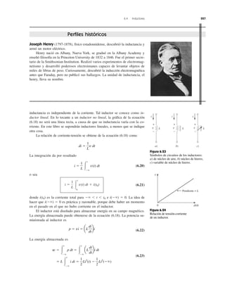 6.4 Inductores 227
Joseph Henry (1797-1878), físico estadounidense, descubrió la inductancia y
armó un motor eléctrico.
Henry nació en Albany, Nueva York, se graduó en la Albany Academy y
enseñó filosofía en la Princeton University de 1832 a 1846. Fue el primer secre-
tario de la Smithsonian Institution. Realizó varios experimentos de electromag-
netismo y desarrolló poderosos electroimanes capaces de levantar objetos de
miles de libras de peso. Curiosamente, descubrió la inducción electromagnética
antes que Faraday, pero no publicó sus hallazgos. La unidad de inductancia, el
henry, lleva su nombre.
inductancia es independiente de la corriente. Tal inductor se conoce como in-
ductor lineal. En lo tocante a un inductor no lineal, la gráfica de la ecuación
(6.18) no será una línea recta, a causa de que su inductancia varía con la co-
rriente. En este libro se supondrán inductores lineales, a menos que se indique
otra cosa.
La relación de corriente-tensión se obtiene de la ecuación (6.18) como
La integración da por resultado
(6.20)
o sea
(6.21)
donde i(t0) es la corriente total para Ϫϱ Ͻ t Ͻ t0 e i(Ϫϱ) ϭ 0. La idea de
hacer que i(Ϫϱ) ϭ 0 es práctica y razonable, porque debe haber un momento
en el pasado en el que no hubo corriente en el inductor.
El inductor está diseñado para almacenar energía en su campo magnético.
La energía almacenada puede obtenerse de la ecuación (6.18). La potencia su-
ministrada al inductor es
(6.22)
La energía almacenada es
(6.23)
ϭ L Ύ
t
Ϫϱ
i di ϭ
1
2
Li2
(t) Ϫ
1
2
Li2
(Ϫϱ)
w ϭ Ύ
t
Ϫϱ
p dt ϭ Ύ
t
Ϫϱ
aL
di
dt
bi dt
p ϭ vi ϭ aL
di
dt
bi
i ϭ
1
L Ύ
t
t0
v(t) dt ϩ i(t0)
i ϭ
1
L Ύ
t
Ϫϱ
v(t) dt
di ϭ
1
L
v dt
Pendiente = L
di⁄dt0
v
i i i
a)
v L
+
−
b)
v L
+
−
c)
v L
+
−
Figura 6.23
Símbolos de circuitos de los inductores:
a) de núcleo de aire, b) núcleo de hierro,
c) variable de núcleo de hierro.
Figura 6.24
Relación de tensión-corriente
de un inductor.
Perfiles históricos
 
