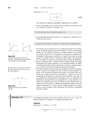 228 Capítulo 6 Capacitores e inductores
Puesto que i(Ϫϱ) ϭ 0.
(6.24)
Cabe destacar las siguientes propiedades importantes de un inductor.
1. Como se desprende de la ecuación (6.18), la tensión en un inductor es de
cero cuando la corriente es constante. Así,
w ϭ
1
2
Li2
Un inductor actúa como un cortocircuito para la cd.
2. Una propiedad relevante del inductor es su oposición al cambio en la co-
rriente que fluye por él.
La corriente que circula por un inductor no puede cambiar instantáneamente.
De acuerdo con la ecuación (6.18), un cambio discontinuo en la corrien-
te por un inductor requiere una tensión infinita, lo cual no es físicamente
posible. Así, un inductor se opone a un cambio abrupto en la corriente
que circula a través de él. Por ejemplo, la corriente en un inductor pue-
de adoptar la forma que se muestra en la figura 6.25a), pero no la que
aparece en la figura 6.25b) en situaciones reales debido a discontinuida-
des. En cambio, la tensión en un inductor puede cambiar abruptamente.
3. Como el capacitor ideal, el inductor ideal no disipa energía. La energía
almacenada en él puede recuperarse en un momento posterior. El induc-
tor toma potencia del circuito al almacenar la energía y suministra poten-
cia al circuito al devolver la energía previamente almacenada.
4. Un inductor práctico no ideal tiene una componente resistiva importante,
como se muestra en la figura 6.26. Esto se debe al hecho de que el in-
ductor es de un material conductor como cobre, el cual tiene cierta resis-
tencia, que se llama resistencia de devanado Rw, y aparece en serie con
la inductancia del inductor. La presencia de Rw convierte a éste tanto en
un dispositivo de almacenamiento de energía como en un dispositivo de
disipación de energía. Puesto que usualmente Rw es muy reducida, se le
ignora en la mayoría de los casos. El inductor no ideal también tiene una
capacitancia de devanado Cw, debida al acoplamiento capacitivo entre las
bobinas conductoras Cw es muy reducida y puede ignorarse en la mayo-
ría de los casos, excepto en altas frecuencias. En este libro se supondrán
inductores ideales.
La corriente que circula a través de un inductor de 0.1 H es i(t) ϭ 10teϪ5t
A.
Halle la tensión en el inductor y la energía almacenada en él.
Solución:
Dado que v ϭ Ldi/dt y L ϭ 0.1 H,
v ϭ 0.1
d
dt
(10teϪ5t
) ϭ eϪ5t
ϩ t(Ϫ5)eϪ5t
ϭ eϪ5t
(1 Ϫ 5t) V
i
t
a)
i
t
b )
L Rw
Cw
Figura 6.25
Corriente que circula a través de un
inductor: a) permitida, b) no permisible;
no es posible un cambio abrupto.
Figura 6.26
Modelo de circuitos de un inductor
práctico.
Dado que es común que un inductor
sea de alambre conductor, tiene muy
poca resistencia.
Ejemplo 6.8
 