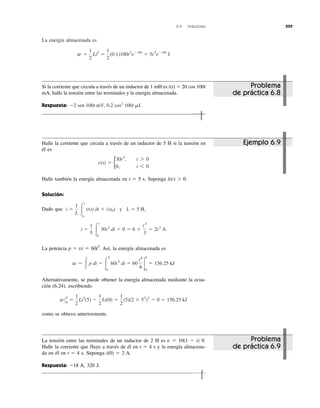 6.4 Inductores 229
La energía almacenada es
w ϭ
1
2
Li2
ϭ
1
2
(0.1)100t2
eϪ10t
ϭ 5t2
eϪ10t
J
Si la corriente que circula a través de un inductor de 1 mH es i(t) ϭ 20 cos 100t
mA, halle la tensión entre las terminales y la energía almacenada.
Respuesta: Ϫ2 sen 100t mV, 0.2 cos2
100t mJ.
Halle la corriente que circula a través de un inductor de 5 H si la tensión en
él es
Halle también la energía almacenada en t ϭ 5 s. Suponga i(v) Ͼ 0.
Solución:
Dado que
La potencia p ϭ vi ϭ 60t5
. Así, la energía almacenada es
Alternativamente, se puede obtener la energía almacenada mediante la ecua-
ción (6.24), escribiendo
como se obtuvo anteriormente.
w05
0
ϭ
1
2
Li2
(5) Ϫ
1
2
Li(0) ϭ
1
2
(5)(2 ϫ 53
)2
Ϫ 0 ϭ 156.25 kJ
w ϭ Ύp dt ϭ Ύ
5
0
60t5
dt ϭ 60
t6
6
2
5
0
ϭ 156.25 kJ
i ϭ
1
5 Ύ
t
0
30t2
dt ϩ 0 ϭ 6 ϫ
t3
3
ϭ 2t3
A
y L ϭ 5 H,i ϭ
1
L Ύ
t
t0
v(t) dt ϩ i(t0)
v(t) ϭ b
30t2
, t 7 0
0, t 6 0
La tensión entre las terminales de un inductor de 2 H es v ϭ 10(1 Ϫ t) V.
Halle la corriente que fluye a través de él en t ϭ 4 s y la energía almacena-
da en él en t ϭ 4 s. Suponga i(0) ϭ 2 A.
Respuesta: Ϫ18 A, 320 J.
Problema
de práctica 6.8
Problema
de práctica 6.9
Ejemplo 6.9
 