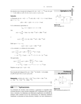 6.6 Aplicaciones 233
En relación con el circuito de la figura 6.33, i(t) ϭ 4(2 Ϫ eϪ10t
) mA. Si i2(0)
ϭ Ϫ1 mA, halle a) i1(0); b) v(t), v1(t) y v2(t); c) i1(t) e i2(t).
Solución:
a) Partiendo de i(t) ϭ 4(2 Ϫ eϪ10t
) mA, i(0) ϭ 4(2 Ϫ 1) ϭ 4 mA. Puesto
que i ϭ i1 ϩ i2,
i1(0) ϭ i(0) Ϫ i2(0) ϭ 4 Ϫ(Ϫ1) ϭ 5 mA
b) La inductancia equivalente es
Leq ϭ 2 ϩ 4 || 12 ϭ 2 ϩ 3 ϭ 5 H
Así,
y
Dado que v ϭ v1 ϩ v2,
v2(t) ϭ v(t) Ϫ v1(t) ϭ 120eϪ10t
mV
c) La corriente i1 se obtiene de esta manera:
Repárese en que i1(t) ϩ i2(t) ϭ i(t).
De igual modo,
ϭ ϪeϪ10t
0
t
0
Ϫ 1 mA ϭ ϪeϪ10t
ϩ 1 Ϫ 1 ϭ ϪeϪ10t
mA
i2(t) ϭ
1
12 Ύ
t
0
v2 dt ϩ i2(0) ϭ
120
12 Ύ
t
0
eϪ10t
dt Ϫ 1 mA
ϭ Ϫ3eϪ10t
0
t
0
ϩ 5 mA ϭ Ϫ3eϪ10t
ϩ 3 ϩ 5 ϭ 8 Ϫ 3eϪ10t
mA
i1(t) ϭ
1
4 Ύ
t
0
v2 dt ϩ i1(0) ϭ
120
4 Ύ
t
0
eϪ10t
dt ϩ 5 mA
v1(t) ϭ 2
di
dt
ϭ 2(Ϫ4)(Ϫ10)eϪ10t
mV ϭ 80eϪ10t
mV
v(t) ϭ Leq
di
dt
ϭ 5(4)(Ϫ1)(Ϫ10)eϪ10t
mV ϭ 200eϪ10t
mV
2 H
12 H4 Hv
+
−
v2
v1
+
+ −
−
i
i1 i2
Figura 6.33
Para el ejemplo 6.12.
3 H
6 H
8 Hv
+
−
v2
+
−
i
i1
i2
+ −v1
Figura 6.34
Para el problema de práctica 6.12.
Ejemplo 6.12
Problema
de práctica 6.12
En el circuito de la figura 6.34, i1(t) ϭ 0.6eϪ2t
A. Si i(0) ϭ 1.4 A, halle:
a) i2(0); b) i2(t) e i(t); c) v1(t), v2(t) y v(t).
Respuesta: a) 0.8 A, b) (Ϫ0.4 ϩ 1.2eϪ2t
) A, (Ϫ0.4 ϩ 1.8eϪ2t
) A.
c) Ϫ36eϪ2t
V, Ϫ7.2eϪ2t
V, Ϫ28.8eϪ2t
V.
†
Aplicaciones
Los elementos de circuitos como resistores y capacitores se expenden tanto
en forma discreta o como circuitos integrados (CI). A diferencia de los capaci-
tores y resistores, los inductores con inductancia significativa son difíciles de
producir sobre sustratos de CI. En consecuencia, los inductores (bobinas)
usualmente se presentan en forma discreta y tienden a ser más voluminosos y
6.6
 