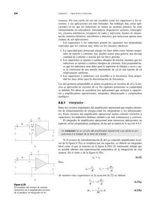 234 Capítulo 6 Capacitores e inductores
costosos. Por esta razón, no son tan versátiles como los capacitores y los re-
sistores, y sus aplicaciones son más limitadas. Sin embargo, hay varias apli-
caciones en las que los inductores no tienen un sustituto práctico. Se usan
rutinariamente en relevadores, retrasadores, dispositivos sensores, fonocapto-
res, circuitos telefónicos, receptores de radio y televisión, fuentes de alimen-
tación, motores eléctricos, micrófonos y altavoces, por mencionar apenas unas
cuantas de sus aplicaciones.
Los capacitores y los inductores poseen las siguientes tres propiedades
especiales que los vuelven muy útiles en los circuitos eléctricos:
1. La capacidad para almacenar energía los hace útiles como fuentes tempo-
rales de tensión o corriente. Así, pueden usarse para generar una elevada
cantidad de corriente o tensión por un breve periodo.
2. Los capacitores se oponen a cambios abruptos de tensión, mientras que los
inductores se oponen a cambios abruptos de corriente. Esta propiedad ha-
ce que los inductores sean útiles para la supresión de chispas o arcos y pa-
ra la conversión de una tensión intermitente de cd en una tensión de cd
relativamente uniforme.
3. Los capacitores e inductores son sensibles a la frecuencia. Esta propie-
dad los hace útiles para la discriminación de frecuencia.
Las dos primeras propiedades se ponen en práctica en circuitos de cd y la ter-
cera se aprovecha en circuitos de ca. En capítulos posteriores se comprobará
su utilidad. Por ahora se consideran tres aplicaciones que incluyen a capacito-
res y amplificadores operacionales: integrador, diferenciador y computadora
analógica.
6.6.1 Integrador
Entre los circuitos importantes del amplificador operacional que emplea elemen-
tos de almacenamiento de energía están los integradores y los diferenciado-
res. Estos circuitos del amplificador operacional suelen contener resistores y
capacitores; los inductores (bobinas) tienden a ser más voluminosos y costosos.
El integrador de amplificador operacional tiene numerosas aplicaciones, en
especial en las computadoras analógicas, de las que se tratará en la sección 6.6.3.
Un integrador es un circuito del amplificador operacional cuya salida es pro-
porcional a la integral de la señal de entrada.
Si el resistor de retroalimentación Rf del ya conocido amplificador inver-
sor de la figura 6.35a) se remplaza por un capacitor, se obtiene un integrador
ideal como el que se muestra en la figura 6.35b). Es interesante señalar que
es posible obtener una representación matemática de la integración de esta
manera. En el nodo a de la figura 6.35b),
(6.32)
Pero
Al sustituir estas expresiones en la ecuación (6.32) se obtiene
(6.33a)
(6.33b)dvo ϭ Ϫ
1
RC
vi dt
vi
R
ϭ ϪC
dvo
dt
iR ϭ
vi
R
, iC ϭ ϪC
dvo
dt
iR ϭ iC
R1
Rf
i1 v1
i2
vi
+
−
vo
+
−
v2
0 A
0 V
+
−
+
−
a)
1
R
a
C
iR
iC
vi
+
−
vo
+
−
+
−
b)
Figura 6.35
El remplazo del resistor de retroali-
mentación en el amplificador inversor
de a) produce un integrador en b).
 