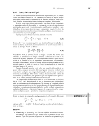 6.6 Aplicaciones 237
6.6.3 Computadora analógica
Los amplificadores operacionales se desarrollaron originalmente para las compu-
tadoras electrónicas analógicas. Las computadoras analógicas pueden progra-
marse para resolver modelos matemáticos de sistemas mecánicos o eléctricos.
Estos modelos suelen expresarse en términos de ecuaciones diferenciales.
Resolver ecuaciones diferenciales simples con el uso de una computado-
ra analógica requiere la disposición en cascada de tres tipos de circuitos con
amplificador operacional: circuito integrador, amplificadores sumadores y am-
plificadores inversores/no inversores para escalamiento negativo/positivo. La
mejor manera de ilustrar cómo una computadora analógica resuelve una ecua-
ción diferencial es con un ejemplo.
Supóngase que se desea solucionar x(t) de la ecuación
(6.38)
donde a, b y c son constantes y f(t) es una función arbitraria forzada. La so-
lución se obtiene resolviendo primero el término de la derivada de orden su-
perior. Al despejar d2
x/dt2
se obtiene
(6.39)
Para obtener dx/dt, el término d2
x/dt2
se integra e invierte. Por último, para
obtener x, el término dx/dt se integra e invierte. La función de forzada se in-
troduce en el punto apropiado. Así, la computadora analógica para la reso-
lución de la ecuación (6.38) se implementa interconectando los sumadores,
inversores e integradores necesarios. Puede utilizarse una graficadora u osci-
loscopio para ver la salida x, o dx/dt, o d2
x/dt2
, dependiendo de la parte del
sistema a la que se le conecte.
Aunque el ejemplo anterior versó sobre una ecuación diferencial de se-
gundo orden, cualquier ecuación diferencial puede simularse mediante una
computadora analógica que comprenda integradores, inversores y sumadores
inversores. Sin embargo, debe tenerse cuidado al seleccionar los valores de
los resistores y capacitores, para garantizar que los amplificadores operacio-
nales no se saturen durante el intervalo de la resolución.
Las computadoras analógicas con tubos al vacío se utilizaron en las déca-
das de 1950 y 1960. Recientemente su uso ha disminuido pues las han susti-
tuido las computadoras digitales modernas. No obstante, se estudiarán todavía
las computadoras analógicas por dos razones. Primero, la disponibilidad de am-
plificadores operacionales integrados ha hecho posible producir computadoras
analógicas fácilmente y a bajo costo. Segundo, la comprensión de las compu-
tadoras analógicas ayuda a apreciar las computadoras digitales.
d2
x
dt2
ϭ
f(t)
a
Ϫ
b
a
dx
dt
Ϫ
c
a
x
a
d2
x
dt2
ϩ b
dx
dt
ϩ cx ϭ f(t), t 7 0
Diseñe un circuito de computadora analógica para resolver la ecuación diferencial:
sujeta a vo(0) ϭ Ϫ4, vЈo(0) ϭ 1, donde la prima se refiere a la derivada res-
pecto al tiempo.
Solución:
1. Definir. Hay un problema y una solución esperada claramente definidos.
Sin embargo, hay que recordar que muchas veces el problema no está bien
definido y que esta porción del proceso de resolución de problemas po-
d2
vo
dt2
ϩ 2
dvo
dt
ϩ vo ϭ 10 sen 4t, t 7 0
Ejemplo 6.15
 