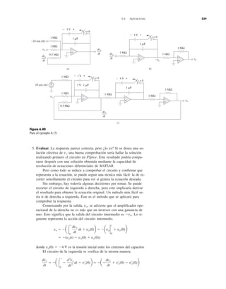 6.6 Aplicaciones 239
5. Evaluar. La respuesta parece correcta, pero ¿lo es? Si se desea una so-
lución efectiva de vo una buena comprobación sería hallar la solución
realizando primero el circuito en PSpice. Este resultado podría compa-
rarse después con una solución obtenida mediante la capacidad de
resolución de ecuaciones diferenciales de MATLAB.
Pero como todo se reduce a comprobar el circuito y confirmar que
representa a la ecuación, se puede seguir una técnica más fácil: la de re-
correr sencillamente el circuito para ver si genera la ecuación deseada.
Sin embargo, hay todavía algunas decisiones por tomar. Se puede
recorrer el circuito de izquierda a derecha, pero esto implicaría derivar
el resultado para obtener la ecuación original. Un método más fácil se-
ría ir de derecha a izquierda. Éste es el método que se aplicará para
comprobar la respuesta.
Comenzando por la salida, vo, se advierte que el amplificador ope-
racional de la derecha no es más que un inversor con una ganancia de
uno. Esto significa que la salida del circuito intermedio es Ϫvo. Lo si-
guiente representa la acción del circuito intermedio.
donde vo(0) ϭ Ϫ4 V es la tensión inicial entre los extremos del capacitor.
El circuito de la izquierda se verifica de la misma manera.
dvo
dt
ϭ Ϫa Ύ
t
0
Ϫ
d2
vo
dt2
dt Ϫ v¿o(0)b ϭ ϪaϪ
dvo
dt
ϩ v¿o(0) Ϫ v¿o(0)b
ϭ Ϫ(vo(t) Ϫ vo(0) ϩ vo(0))
Ϫvo ϭ Ϫa Ύ
t
0
dvo
dt
dt ϩ vo(0)b ϭ Ϫavo 2
0
t
ϩ vo(0)b
a)
1 ␮F1 MΩ
1 V
0.5 MΩ
1 MΩ
dvo
dt
dvo
dt
t = 0
−10 sen (4t)
vo
b)
1 ␮F
4 V
1 MΩ
1 MΩdvo
dt
t = 0
−vo
vo
1 MΩ
+
−
+
−
+
−
+−
− +
1 V
dvo
dt
1 ␮F
1 MΩ 1 V
0.5 MΩ
1 MΩ
t = 0
10 sen (4t)
vo
c)
1 ␮F
4 V
1 MΩ
1 MΩ
t = 0
vo
1 MΩ
+
−
+
−
+
−
+
−
+−
− +
Figura 6.40
Para el ejemplo 6.15.
 