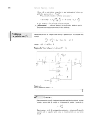 240 Capítulo 6 Capacitores e inductores
Ahora todo lo que se debe comprobar es que la entrada del primer am-
plificador operacional es Ϫd2
vo/dt2
.
Al examinar la entrada se advierte que es igual a
lo que produce Ϫd2
vo/dt2
de la ecuación original.
6. ¿Satisfactorio? La solución obtenida es satisfactoria. Ahora se puede
presentar este trabajo como solución del problema.
Ϫ10 sen(4t) ϩ vo ϩ
1͞10Ϫ6
0.5 M⍀
dvo
dt
ϭ Ϫ10 sen(4t) ϩ vo ϩ 2
dvo
dt
Diseñe un circuito de computadora analógica para resolver la ecuación dife-
rencial:
sujeta a vo(0) ϭ 2, vЈo(0) ϭ 0.
Respuesta: Véase la figura 6.41, donde RC ϭ 1 s.
d2
vo
dt2
ϩ 3
dvo
dt
ϩ 2vo ϭ 4 cos 10t, t 7 0
d2
vo
dt2
d2
vo
dt2
cos (10t)
2 V
t = 0
vo
+
−
C
R
R
2
R
C
R
R
R
R
3
R
4
+
−
+
−
+
−
+
−
+
−
R
R
Figura 6.41
Para el problema de práctica 6.15.
Resumen
1. La corriente que circula a través de un capacitor es directamente propor-
cional a la velocidad de cambio en el tiempo de la tensión a través de él.
La corriente a través de un capacitor es de cero a menos que la tensión
cambie. Así, un capacitor actúa como un circuito abierto con una fuente
de cd.
i ϭ C
dv
dt
6.7
Problema
de práctica 6.15
 