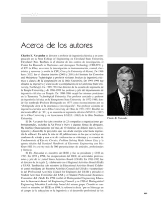 xxv
Acerca de los autores
Charles K. Alexander es director y profesor de ingeniería eléctrica y en com-
putación en la Fenn College of Engineering en Cleveland State University,
Cleveland Ohio. También es el director de dos centros de investigación, el
Center for Research in Electronics and Aerospace Technology (CREATE) y
el ICE de Ohio, un centro de investigación en instrumentación, control, elec-
trónica y sensores (la unión de CSU, Case y la University of Akron). De 1998
hasta 2002, fue el director interino (2000 y 2001) del Institute for Corrosion
and Multiphase Technologies y profesor visitante Stocker de ingeniería eléc-
trica y ciencia de la computación en la Ohio University. De 1994-1996 fue
director de ingeniería y ciencias de la computación en la California State Uni-
versity, Northridge. De 1989-1994 fue director de la escuela de ingeniería de
la Temple University, y de 1986-1989 fue profesor y jefe del departamento de
ingeniería eléctrica en Temple. De 1980-1986 ocupó las mismas posiciones
en la Tennessee Technological University. Fue profesor asociado y profesor
de ingeniería eléctrica en la Youngstown State University de 1972-1980, don-
de fue nombrado Profesor Distinguido en 1977 como reconocimiento por su
“distinguida labor en la enseñanza e investigación”. Fue profesor asistente de
ingeniería eléctrica en la Ohio University de Ohio de 1971-1972. Recibió su
doctorado (Ph.D.) (1971) y su maestría en ingeniería eléctrica M.S.E.E. (1967)
de la Ohio University y su licenciatura B.S.E.E. (1965) de la Ohio Northern
University.
El Dr. Alexander ha sido consultor de 23 compañías y organizaciones gu-
bernamentales, incluidas la Air Force y Navy y algunas firmas de abogados.
Ha recibido financiamiento por más de 10 millones de dólares para la inves-
tigación y desarrollo de proyectos que van desde energía solar hasta ingenie-
ría de software. Es autor de más de 40 publicaciones en las que se incluye un
cuaderno de trabajo y una serie de conferencias en videotape y es coautor de
Fundamentals of Electric Circuits, Problem Solving Made Almost Easy y la
quinta edición del Standard Handbook of Electronic Engineering con Mc-
Graw-Hill. Ha escrito más de 500 presentaciones de artículos, profesionales
y técnicas.
El Dr. Alexander es miembro del IEEE y fue su presidente y CEO en
1997. En 1993 y 1994, fue vicepresidente del IEEE, de actividades profesio-
nales y jefe de la United States Activities Board (USAB). En 1991-1992 fue
el director de la región 2, colaborando en el Regional Activities Board (RAB)
y USAB. También ha sido miembro de Educational Activities Board. Colabo-
ró como presidente del Member Activities Council del USAB y vicepresiden-
te del Professional Activities Council for Engineers del USAB y presidió el
Student Activities Committee del RAB y el Student Professional Awareness
Committee del USAB. En 1998 recibió el Distinguished Engineering Educa-
tion Achievement Award del Engineering Council y en 1996 el Distinguished
Engineering Education Leadership Award del mismo grupo. Cuando se con-
virtió en miembro del IEEE en 1994, la referencia decía “por su liderazgo en
el campo de la educación en la ingeniería y el desarrollo profesional de los
Charles K. Alexander
 