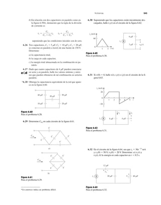Problemas 245
b) En relación con dos capacitores en paralelo como en
la figura 6.59b), demuestre que la regla de la división
de corriente es
suponiendo que las condiciones iniciales son de cero.
6.26 Tres capacitores, C1 ϭ 5 ␮F, C2 ϭ 10 ␮F y C3 ϭ 20 ␮F,
se conectan en paralelo a través de una fuente de 150 V.
Determine:
a) la capacitancia total,
b) la carga en cada capacitor,
c) la energía total almacenada en la combinación en pa-
ralelo.
6.27 Dado que cuatro capacitores de 4 ␮F pueden conectarse
en serie y en paralelo, halle los valores mínimo y máxi-
mo que pueden obtenerse de tal combinación en serie/en
paralelo.
*6.28 Obtenga la capacitancia equivalente de la red que apare-
ce en la figura 6.60.
i1 ϭ
C1
C1 ϩ C2
is, i2 ϭ
C2
C1 ϩ C2
is
6.29 Determine Ceq en cada circuito de la figura 6.61.
*Un asterisco indica un problema difícil.
6.30 Suponiendo que los capacitores están inicialmente des-
cargados, halle vo(t) en el circuito de la figura 6.62.
6.31 Si v(0) ϭ 0, halle v(t), i1(t) e i2(t) en el circuito de la fi-
gura 6.63.
6.32 En el circuito de la figura 6.64, sea que is ϭ 30eϪ2t
mA
y v1(0) ϭ 50 V, v2(0) ϭ 20 V. Determine: a) v1(t) y
v2(t), b) la energía en cada capacitor en t ϭ 0.5 s.
30 ␮F
20 ␮F10 ␮F
50 ␮F40 ␮F
Figura 6.60
Para el problema 6.28.
C
C
C
C
CCeq
a)
C
CC
C
Ceq
b)
Figura 6.61
Para el problema 6.29.
Figura 6.62
Para el problema 6.30.
Figura 6.63
Para el problema 6.31.
Figura 6.64
Para el problema 6.32.
is +
−
vo(t)
6 ␮F
3 ␮F
is (mA)
0
21
60
t (s)
i1
is
i2
v6 ␮F 4 ␮F
is (mA)
53 41 2
20
0
−20
t
+
−
v1
v220 ␮F
12 ␮F
40 ␮Fis
+ –
+
–
 