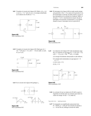 Problemas 249
is 20 mH
4 mH
6 mH
i2i1
Leq
+
vo
–
Figura 6.83
Para el problema 6.61.
25 mH
60 mH20 mHv(t)
+
–
i2(t)i1(t)
Figura 6.84
Para el problema 6.62.
+
2 H i2(t)i1(t)
i1(t) (A)
vo
–
3
0 3 6
i2(t) (A)
t (s)t (s)
4
0 2 4 6
Figura 6.85
Para el problema 6.63.
t = 0
5 Ω
+
–
4 Ω B
0.5 H12 V 6 A
i
v
+
–
A
Figura 6.86
Para el problema 6.64.
i1 i2
20 H5 Hv
+
−
Caja negra
i(t)
t = 0
Figura 6.87
Para el problema 6.65.
6.61 Considere el circuito de la figura 6.83. Halle: a) Leq, i1(t)
e i2(t) si is ϭ 3eϪt
mA, b) vo(t), c) la energía almacenada
en el inductor de 20 mH en t ϭ 1 s.
6.62 Considere el circuito de la figura 6.84. Dado que v(t) ϭ
12eϪ3t
mV para t Ͼ 0 e i1(0) ϭ Ϫ10 mA, halle: a) i2(0),
b) i1(t) e i2(t).
6.63 En el circuito de la figura 6.85 grafique vo.
6.64 El interruptor de la figura 6.86 ha estado mucho tiempo
en la posición A. En t ϭ 0 se mueve de la posición A a la
B. El interruptor es del tipo sin punto muerto, así que no
hay interrupción en la corriente en el inductor. Halle: a)
i(t) para t Ͻ 0, b) v inmediatamente después de que el
interruptor se ha movido a la posición B, c) v(t) mucho
después de que el interruptor está en la posición B.
6.65 Los inductores de la figura 6.87 están inicialmente carga-
dos y se conectan a la caja negra en t ϭ 0. Si i1(0) ϭ 4 A,
i2(0) ϭ Ϫ2 A y v(t) ϭ 50eϪ200t
mV, t Ն 0, halle:
a) la energía inicialmente almacenada en cada inductor,
b) la energía total suministrada a la caja negra de t ϭ 0
a t ϭ ϱ,
c) i1(t) e i2(t), t Ն 0,
d) i(t), t Ն 0.
6.66 La corriente i(t) por un inductor de 20 mH es igual en
magnitud a la tensión entre sus extremos para todos los
valores de tiempo. Si i(0) ϭ 2 A, halle i(t).
Sección 6.6 Aplicaciones
6.67 Un integrador con amplificador operacional tiene
R ϭ 50 k⍀ y C ϭ 0.04 ␮F. Si la tensión de entrada es
vi ϭ 10 sen 50t mV, obtenga la tensión de salida.
 