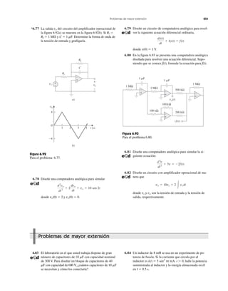 Problemas de mayor extensión 251
b)
a)
0
4
3 421 t (s)
−4
vo
vi
vo
Ri
C
Rf
+
−
+
−
+
−
Figura 6.92
Para el problema 6.77.
vo(t)
−f(t)
1 ␮F
1 ␮F
1 MΩ
1 MΩ
1 MΩ
100 kΩ
200 kΩ
500 kΩ
100 kΩ
+
−
+
−
+
−
+
−
Figura 6.93
Para el problema 6.80.
*6.77 La salida vo del circuito del amplificador operacional de
la figura 6.92a) se muestra en la figura 6.92b). Si Ri ϭ
Rf ϭ 1 M⍀ y C ϭ 1 ␮F. Determine la forma de onda de
la tensión de entrada y grafíquela.
6.78 Diseñe una computadora analógica para simular
donde vo(0) ϭ 2 y vo(0) ϭ 0.
d2
vo
dt2
ϩ 2
dvo
dt
ϩ vo ϭ 10 sen 2t
6.79 Diseñe un circuito de computadora analógica para resol-
ver la siguiente ecuación diferencial ordinaria,
donde v(0) ϭ 1 V.
6.80 En la figura 6.93 se presenta una computadora analógica
diseñada para resolver una ecuación diferencial. Supo-
niendo que se conoce f(t), formule la ecuación para f(t).
dy(t)
dt
ϩ 4y(t) ϭ f(t)
6.83 El laboratorio en el que usted trabaja dispone de gran
número de capacitores de 10 ␮F con capacidad nominal
de 300 V. Para diseñar un bloque de capacitores de 40
␮F con capacidad de 600 V, ¿cuántos capacitores de 10 ␮F
se necesitan y cómo los conectaría?
6.84 Un inductor de 8 mH se usa en un experimento de po-
tencia de fusión. Si la corriente que circula por el
inductor es i(t) ϭ 5 sen2
␲t mA. t Ͼ 0, halle la potencia
suministrada al inductor y la energía almacenada en él
en t ϭ 0.5 s.
Problemas de mayor extensión
6.81 Diseñe una computadora analógica para simular la si-
guiente ecuación:
6.82 Diseñe un circuito con amplificador operacional de ma-
nera que
donde vs y vo son la tensión de entrada y la tensión de
salida, respectivamente.
vo ϭ 10vs ϩ 2 Ύ vs dt
d2
v
dt2
ϩ 5v ϭ Ϫ2f(t)
 