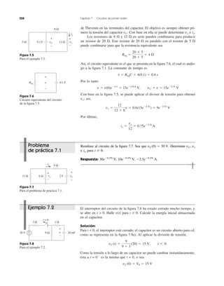 258 Capítulo 7 Circuitos de primer orden
de Thevenin en las terminales del capacitor. El objetivo es siempre obtener pri-
mero la tensión del capacitor Con base en ella se puede determinar e
Los resistores de 8 ⍀ y 12 ⍀ en serie pueden combinarse para producir
un resistor de 20 ⍀. Este resistor de 20 ⍀ en paralelo con el resistor de 5 ⍀
puede combinarse para que la resistencia equivalente sea
Así, el circuito equivalente es el que se presenta en la ﬁgura 7.6, el cual es análo-
go a la ﬁgura 7.1. La constante de tiempo es
Por lo tanto
Con base en la ﬁgura 7.5, se puede aplicar el divisor de tensión para obtener
así,
Por último,
ix ϭ
vx
12
ϭ 0.75eϪ2.5t
A
vx ϭ
12
12 ϩ 8
v ϭ 0.6(15eϪ2.5t
) ϭ 9eϪ2.5t
V
vx;
v ϭ v(0)eϪt͞t
ϭ 15eϪt͞0.4
V, vC ϭ v ϭ 15eϪ2.5t
V
t ϭ ReqC ϭ 4(0.1) ϭ 0.4 s
Req ϭ
20 ϫ 5
20 ϩ 5
ϭ 4 ⍀
ix.vxvC.
Figura 7.5
Para el ejemplo 7.1.
Figura 7.6
Circuito equivalente del circuito
de la ﬁgura 7.5.
Figura 7.7
Para el problema de práctica 7.1.
El interruptor del circuito de la ﬁgura 7.8 ha estado cerrado mucho tiempo, y
se abre en t = 0. Halle v(t) para Calcule la energía inicial almacenada
en el capacitor.
Solución:
Para t < 0, el interruptor está cerrado; el capacitor es un circuito abierto para cd,
como se representa en la ﬁgura 7.9a). Al aplicar la división de tensión,
Como la tensión a lo largo de un capacitor no puede cambiar instantáneamente,
ésta a t = 0Ϫ
es la misma que t = 0, o sea
vC (0) ϭ V0 ϭ 15 V
vC (t) ϭ
9
9 ϩ 3
(20) ϭ 15 V, t 6 0
t Ն 0.
Figura 7.8
Para el ejemplo 7.2.
5 Ω
8 Ω
12 ΩvC vx
ix
+
−
+
−
0.1 F
v
+
−
Req 0.1 F
12 Ω
8 Ω
vCF6 Ω
io
+
−
vx
+
−
1
3
3 Ω
20 V
+
−
v9 Ω
t = 0
1 Ω
20 mF+
−
Remítase al circuito de la ﬁgura 7.7. Sea que Determine vC, vx
e para
Respuesta: 30eϪ0.25t
V, 10eϪ0.25t
V, Ϫ2.5eϪ0.25t
A.
t Ն 0.io
vC(0) ϭ 30 V.Problema
de práctica 7.1
Ejemplo 7.2
 