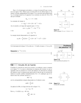 7.3 Circuito RL sin fuente 259
Para t > 0, el interruptor está abierto, y se tiene el circuito RC que se mues-
tra en la ﬁgura 7.9b). (Nótese que el circuito RC de esta última ﬁgura es sin
fuente; la fuente independiente de la ﬁgura 7.8 es necesaria para proporcionar
o la energía inicial en el capacitor.) Los resistores en serie de 1 ⍀ y 9 ⍀
dan por resultado
La constante de tiempo es
Así, la tensión a lo largo del capacitor para es
o sea
La energía inicial almacenada en el capacitor es
wC (0) ϭ
1
2
Cv2
C (0) ϭ
1
2
ϫ 20 ϫ 10Ϫ3
ϫ 152
ϭ 2.25 J
v(t) ϭ 15eϪ5t
V
v(t) ϭ vC (0)eϪt͞t
ϭ 15eϪt͞0.2
V
t Ն 0
t ϭ ReqC ϭ 10 ϫ 20 ϫ 10Ϫ3
ϭ 0.2 s
Req ϭ 1 ϩ 9 ϭ 10 ⍀
V0
Figura 7.9
Para el ejemplo 7.2: a) b) t 7 0.t 6 0,
Si el interruptor de la ﬁgura 7.10 se abre en t ϭ 0, halle para y
Respuesta: 5.33 J.8eϪ2t
V,
wC (0).t Ն 0v(t)
Figura 7.10
Para el problema de práctica 7.2.
Circuito RL sin fuente
Considere la conexión en serie de un resistor y un inductor, como se muestra
en la ﬁgura 7.11. La meta es determinar la respuesta del circuito, la cual se
supondrá como la corriente i(t) a través del inductor. Se selecciona la corriente
del inductor como la respuesta para aprovechar la idea de que la corriente del
inductor no puede cambiar instantáneamente. En t = 0, supóngase que el in-
ductor tiene una corriente inicial o
(7.13)
con la correspondiente energía almacenada en el inductor como
(7.14)
Al aplicar la LTK a lo largo del lazo de la ﬁgura 7.11,
(7.15)
Pero y Así,
L
di
dt
ϩ Ri ϭ 0
vR ϭ iR.vL ϭ L di͞dt
vL ϩ vR ϭ 0
w(0) ϭ
1
2
L I2
0
i(0) ϭ I0
I0,
7.3
Figura 7.11
Circuito RL sin fuente.
9 Ω
1 Ω
vC(0)
3 Ω
+
−
+
−20 V
a)
9 Ω
1 Ω
b)
+
−
Vo = 15 V 20 mF
6 Ω
+
−24 V
+
−
v 12 Ω 4 Ω
t = 0
F
1
6
vL
+
−
RL
i
vR
+
−
Problema
de práctica 7.2
 