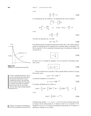 260 Capítulo 7 Circuitos de primer orden
o sea
(7.16)
La reordenación de los términos y la integración dan como resultado
o sea
(7.17)
Al tomar las potencias de e se tiene
(7.18)
Esto demuestra que la respuesta natural del circuito RL es una caída exponen-
cial de la corriente inicial. La respuesta de la corriente aparece en la ﬁgura 7.12.
De la ecuación (7.18) se desprende claramente que la constante de tiempo del
circuito RL es
(7.19)
de nuevo con la unidad de segundos. Así, la ecuación (7.18) puede expre-
sarse como
(7.20)
Con la corriente de la ecuación (7.20) se puede hallar la tensión a lo largo
del resistor como
(7.21)
La potencia disipada en el resistor es
(7.22)
La energía absorbida por el resistor es
o sea
(7.23)
Adviértase que cuando lo cual es lo mismo que
la energía inicial almacenada en el inductor como en la ecuación (7.14).
También en este caso, la energía inicialmente almacenada en el inductor es
ﬁnalmente disipada en el resistor.
wL(0),t S ϱ, wR(ϱ) S 1
2 L I0
2
,
wR(t) ϭ
1
2
L I2
0 (1 Ϫ eϪ2t͞t
)
wR(t) ϭ Ύ
t
0
p dt ϭ Ύ
t
0
I2
0 ReϪ2t͞t
dt ϭ Ϫ
1
2
t I0
2
ReϪ2t͞t
2
t
0
, t ϭ
L
R
p ϭ vRi ϭ I2
0 ReϪ2t͞t
vR(t) ϭ iR ϭ I0 ReϪt͞t
i(t) ϭ I0eϪt͞t
t
t ϭ
L
R
i(t) ϭ I0eϪRt͞L
ln
i(t)
I0
ϭ Ϫ
Rt
L
ln i 2
i(t)
I0
ϭ Ϫ
Rt
L
2
t
0
1 ln i(t) Ϫ ln I0 ϭ Ϫ
Rt
L
ϩ 0
Ύ
i(t)
I0
di
i
ϭ ϪΎ
t
0
R
L
dt
di
dt
ϩ
R
L
i ϭ 0
Figura 7.12
Respuesta de corriente del circuito RL.
A menor constante de tiempo de un
circuito, más rápida será la velocidad
de caída de la respuesta. A mayor
constante de tiempo, más lenta será
la velocidad de caída de la respuesta.
A cualquier velocidad, la respuesta
decae a menos de 1% de su valor
inicial (es decir, llega al estado estable)
después de 5t.
t
Tangente en t = 0
I0e−t ⁄␶
␶ t
0.368I0
I0
i(t)
0
La ﬁgura 7.12 muestra la interpretación
inicial de la pendiente que puede dar ␶.
 