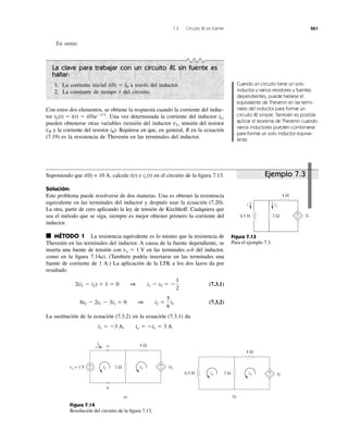 7.3 Circuito RL sin fuente 261
En suma:
La clave para trabajar con un circuito RL sin fuente es
hallar:
1. La corriente inicial a través del inductor.
2. La constante de tiempo del circuito.t
i(0) ϭ I0
Con estos dos elementos, se obtiene la respuesta cuando la corriente del induc-
tor Una vez determinada la corriente del inductor
pueden obtenerse otras variables (tensión del inductor tensión del resistor
vR y la corriente del resistor ). Repárese en que, en general, R en la ecuación
(7.19) es la resistencia de Thevenin en las terminales del inductor.
iR
vL,
iL,iL(t) ϭ i(t) ϭ i(0)eϪt͞t
.
Cuando un circuito tiene un solo
inductor y varios resistores y fuentes
dependientes, puede hallarse el
equivalente de Thevenin en las termi-
nales del inductor para formar un
circuito RL simple. También es posible
aplicar el teorema de Thevenin cuando
varios inductores pueden combinarse
para formar un solo inductor equiva-
lente.
Suponiendo que i(0) = 10 A, calcule e en el circuito de la ﬁgura 7.13.
Solución:
Este problema puede resolverse de dos maneras. Una es obtener la resistencia
equivalente en las terminales del inductor y después usar la ecuación (7.20).
La otra, partir de cero aplicando la ley de tensión de Kirchhoff. Cualquiera que
sea el método que se siga, siempre es mejor obtener primero la corriente del
inductor.
■ MÉTODO 1 La resistencia equivalente es lo mismo que la resistencia de
Thevenin en las terminales del inductor. A causa de la fuente dependiente, se
inserta una fuente de tensión con en las terminales a-b del inductor,
como en la ﬁgura 7.14a). (También podría insertarse en las terminales una
fuente de corriente de 1 A.) La aplicación de la LTK a los dos lazos da por
resultado
(7.3.1)
(7.3.2)
La sustitución de la ecuación (7.3.2) en la ecuación (7.3.1) da
i1 ϭ Ϫ3 A, io ϭ Ϫi1 ϭ 3 A
6i2 Ϫ 2i1 Ϫ 3i1 ϭ 0 1 i2 ϭ
5
6
i1
2(i1 Ϫ i2) ϩ 1 ϭ 0 1 i1 Ϫ i2 ϭ Ϫ
1
2
vo ϭ 1 V
ix (t)i(t)
Figura 7.13
Para el ejemplo 7.3.
Figura 7.14
Resolución del circuito de la ﬁgura 7.13.
2 Ω
4 Ω
0.5 H
+
−
i
3i
ix
4 Ω
2 Ωvo = 1 V +
−
+
−
io
i1 i2 3i1
a)
a
b
4 Ω
2 Ω +
−
i1 i2 3i
b)
0.5 H
Ejemplo 7.3
 