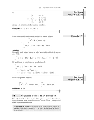 7.5 Respuesta escalón de un circuito RC 273
Si
exprese en términos de las funciones singulares.
Respuesta: 4u(t) Ϫ r(t Ϫ 2) ϩ r(t Ϫ 6).
h(t)
h(t) ϭ d
0, t 6 0
4, 0 6 t 6 2
6 Ϫ t, 2 6 t 6 6
0, t 7 6
Evalúe las siguientes integrales que incluyen la función impulso:
Solución:
En relación con la primera integral, se aplica la propiedad de ﬁltrado de la ecua-
ción (7.32).
De igual forma, en relación con la segunda integral,
ϭ eϪ1
cos 1 ϩ e1
sen (Ϫ1) ϭ 0.1988 Ϫ 2.2873 ϭ Ϫ2.0885
ϭ eϪt
cos t 0tϭ1 ϩ eϪt
sen t 0 tϭϪ1
Ύ
ϱ
Ϫϱ
[d(t Ϫ 1)eϪt
cos t ϩ d(t ϩ 1)eϪt
sen t]dt
Ύ
10
0
(t2
ϩ 4t Ϫ 2)d(t Ϫ 2)dt ϭ (t2
ϩ 4t Ϫ 2)0tϭ2 ϭ 4 ϩ 8 Ϫ 2 ϭ 10
Ύ
ϱ
Ϫϱ
[d(t Ϫ 1)eϪt
cos t ϩ d(t ϩ 1)eϪt
sen t]dt
Ύ
10
0
(t2
ϩ 4t Ϫ 2)d(t Ϫ 2)dt
Evalúe las siguientes integrales:
Respuesta: 28, Ϫ1.
Ύ
ϱ
Ϫϱ
(t3
ϩ 5t2
ϩ 10)d(t ϩ 3)dt, Ύ
10
0
d(t Ϫ p) cos 3t dt
Respuesta escalón de un circuito RC
Cuando la fuente de cd de un circuito RC se aplica de repente, la fuente de ten-
sión o de corriente puede modelarse como una función escalón, y la respuesta se
conoce como respuesta escalón.
7.5
La respuesta de escalón de un circuito es su comportamiento cuando la
excitación es la función de escalón, la cual puede ser una fuente de tensión
o de corriente.
Problema
de práctica 7.8
Ejemplo 7.9
Problema
de práctica 7.9
 