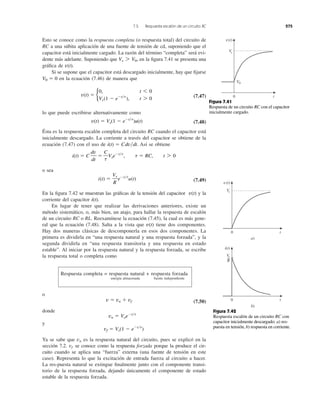 7.5 Respuesta escalón de un circuito RC 275
Esto se conoce como la respuesta completa (o respuesta total) del circuito de
RC a una súbita aplicación de una fuente de tensión de cd, suponiendo que el
capacitor está inicialmente cargado. La razón del término “completa” será evi-
dente más adelante. Suponiendo que en la ﬁgura 7.41 se presenta una
gráﬁca de .
Si se supone que el capacitor está descargado inicialmente, hay que ﬁjarse
en la ecuación (7.46) de manera que
(7.47)
lo que puede escribirse alternativamente como
(7.48)
Ésta es la respuesta escalón completa del circuito RC cuando el capacitor está
inicialmente descargado. La corriente a través del capacitor se obtiene de la
ecuación (7.47) con el uso de Así se obtiene
o sea
(7.49)
En la ﬁgura 7.42 se muestran las gráﬁcas de la tensión del capacitor y la
corriente del capacitor
En lugar de tener que realizar las derivaciones anteriores, existe un
método sistemático, o, más bien, un atajo, para hallar la respuesta de escalón
de un circuito RC o RL. Reexamínese la ecuación (7.45), la cual es más gene-
ral que la ecuación (7.48). Salta a la vista que tiene dos componentes.
Hay dos maneras clásicas de descomponerla en esos dos componentes. La
primera es dividirla en “una respuesta natural y una respuesta forzada”, y la
segunda dividirla en “una respuesta transitoria y una respuesta en estado
estable”. Al iniciar por la respuesta natural y la respuesta forzada, se escribe
la respuesta total o completa como
Respuesta completa = respuesta natural + respuesta forzada
energía almacenada fuente independiente
o
(7.50)
donde
y
Ya se sabe que es la respuesta natural del circuito, pues se explicó en la
sección 7.2. se conoce como la respuesta forzada porque la produce el cir-
cuito cuando se aplica una “fuerza” externa (una fuente de tensión en este
caso). Representa lo que la excitación de entrada fuerza al circuito a hacer.
La res-puesta natural se extingue ﬁnalmente junto con el componente transi-
torio de la respuesta forzada, dejando únicamente el componente de estado
estable de la respuesta forzada.
vf
vn
vf ϭ Vs(1 Ϫ eϪt͞t
)
vn ϭ VoeϪt͞t
v ϭ vn ϩ vf
v(t)
i(t).
v(t)
i(t) ϭ
Vs
R
eϪt͞t
u(t)
i(t) ϭ C
dv
dt
ϭ
C
t
VseϪt͞t
, t ϭ RC, t 7 0
i(t) ϭ Cdv͞dt.
v(t) ϭ Vs(1 Ϫ eϪt͞t
)u(t)
v(t) ϭ b
0, t 6 0
Vs(1 Ϫ eϪt͞t
), t 7 0
V0 ϭ 0
v(t)
Vs 7 V0,
Figura 7.41
Respuesta de un circuito RC con el capacitor
inicialmente cargado.
Figura 7.42
Respuesta escalón de un circuito RC con
capacitor inicialmente descargado: a) res-
puesta en tensión, b) respuesta en corriente.
0 t
Vs
v(t)
V0
0 t
Vs
v(t)
a)
0 t
i(t)
Vs
R
b)
 