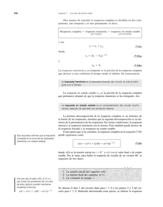 276 Capítulo 7 Circuitos de primer orden
Otra manera de concebir la respuesta completa es dividirla en dos com-
ponentes, uno temporal y el otro permanente; es decir,
Respuesta completa ϭ respuesta transitoria ϩ respuesta en estado estable
parte temporal parte permanente
o sea
(7.51)
donde
(7.52a)
y
(7.52b)
La respuesta transitoria es temporal; es la porción de la respuesta completa
que decrece a cero conforme el tiempo tiende al inﬁnito. En consecuencia,
vt
vss ϭ Vs
vt ϭ (Vo Ϫ Vs)eϪt͞t
v ϭ vt ϩ vss
La respuesta transitoria es la respuesta temporal del circuito, la cual se extin-
guirá con el tiempo.
La respuesta en estado estable es la porción de la respuesta completa
que permanece después de que la respuesta transitoria se ha extinguido. Así,
vss
La primera descomposición de la respuesta completa es en términos de
la fuente de las respuestas, mientras que la segunda descomposición es en tér-
minos de la permanencia de las respuestas. En ciertas condiciones, la respuesta
natural y la respuesta transitoria son lo mismo. Esto también puede decirse de
la respuesta forzada y la respuesta en estado estable.
Como quiera que se le considere, la respuesta completa en la ecuación (7.45)
puede expresarse como
(7.53)
donde es la tensión inicial en y es el valor ﬁnal o de estado
estable. Por lo tanto, para hallar la respuesta de escalón de un circuito RC se
requieren de tres datos:
v(ϱ)t ϭ 0ϩ
v(0)
v(t) ϭ v(ϱ) ϩ [v(0) Ϫ v(ϱ)]eϪt͞t
La respuesta en estado estable es el comportamiento del circuito mucho
tiempo después de aplicada una excitación externa.
1. La tensión inicial del capacitor
2. La tensión ﬁnal del capacitor
3. La constante de tiempo t.
v(ϱ).
v(0).
Se obtiene el dato 1 del circuito dado para y los puntos 2 y 3 del cir-
cuito para Habiendo determinado estas piezas, se obtiene la respuestat 7 0.
t 6 0
Esto equivale a aﬁrmar que la respuesta
completa es la suma de las respuestas
transitoria y en estado estable.
Una vez que se sabe x(0), x( ) y ,
casi todos los problemas de circuitos
de este capítulo pueden resolverse
mediante la fórmula
x(t) ϭ x(ϱ) ϩ 3x(0) Ϫ x(ϱ)4eϪt͞t
tϱ
 