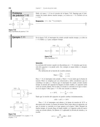 278 Capítulo 7 Circuitos de primer orden
Solución:
La corriente del resistor i puede ser discontinua en mientras que la ten-
sión del capacitor no puede serlo. Así, siempre es mejor hallar y después
obtener i de
Por deﬁnición de la función de escalón unitario,
Para el interruptor está cerrado y de modo que la fuente de
tensión se remplaza por un cortocircuito y debe considerarse que no
contribuye en nada a Puesto que el interruptor ha estado cerrado mucho
tiempo, la tensión del capacitor ha llegado al estado estable y el capacitor actúa
como un circuito abierto. Por lo tanto, el circuito se convierte en el que se mues-
tra en la ﬁgura 7.46a) para De este circuito se obtiene
Dado que la tensión del capacitor no puede cambiar instantáneamente,
Para el interruptor está abierto y la fuente de tensión de 10 V se
desconecta del circuito. La fuente de tensión entra ahora en operación, así
que el circuito se convierte en el que aparece en la ﬁgura 7.46b). Después de
mucho tiempo, el circuito llega al estado estable y el capacitor actúa de nuevo
como un circuito abierto. Se obtiene aplicando la división de tensión, y se
escribe
v(ϱ) ϭ
20
20 ϩ 10
(30) ϭ 20 V
v(ϱ)
30u(t)
t 7 0,
v(0) ϭ v(0Ϫ
) ϭ 10 V
v ϭ 10 V, i ϭ Ϫ
v
10
ϭ Ϫ1 A
t 6 0.
v.
30u(t)
30u(t) ϭ 0,t 6 0,
30u(t) ϭ b
0, t 6 0
30, t 7 0
v.
vv
t ϭ 0,
Halle para en el circuito de la ﬁgura 7.44. Suponga que el inte-
rruptor ha estado abierto mucho tiempo y se cierra en Calcule en
Respuesta: Ϫ5 ϩ 15eϪ2t
V, 0.5182 V.
t ϭ 0.5.
v(t)t ϭ 0.
t 7 0v(t)
Figura 7.44
Para el problema de práctica 7.10.
En la ﬁgura 7.45, el interruptor ha estado cerrado mucho tiempo y se abre en
Halle i y para cualquier tiempo.vt ϭ 0.
Figura 7.45
Para el problema 7.11.
Figura 7.46
Solución del ejemplo 7.11: a) para
b) para t 7 0.
t 6 0,
2 Ω
10 V 5 Vv
6 Ω
+
−
+
−
t = 0
F1
3
+
−
10 Ω
30u(t) V 10 Vv20 Ω+
−
+
−
i t = 0
F
1
4
+
−
10 Ω
10 V
+
−
v20 Ω +
−
i
a)
10 Ω
30 V
+
−
v20 Ω+
−
i
b)
F
1
4
Problema
de práctica 7.10
Ejemplo 7.11
 