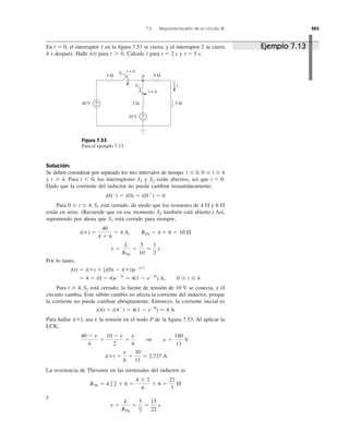 7.6 Respuesta escalón de un circuito RL 283
En el interruptor 1 en la ﬁgura 7.53 se cierra, y el interruptor 2 se cierra
4 s después. Halle para Calcule i para y t ϭ 5 s.t ϭ 2 st 7 0.i(t)
t ϭ 0,
Figura 7.53
Para el ejemplo 7.13.
Solución:
Se deben considerar por separado los tres intervalos de tiempo: t Յ 0, 0 Յ t Յ 4
y t Ն 4. Para los interruptores y están abiertos, así que
Dado que la corriente del inductor no puede cambiar instantáneamente,
Para está cerrado, de modo que los resistores de 4 ⍀ y 6 ⍀
están en serie. (Recuerde que en ese momento también está abierto.) Así,
suponiendo por ahora que está cerrado para siempre,
Por lo tanto,
Para está cerrado; la fuente de tensión de 10 V se conecta, y el
circuito cambia. Este súbito cambio no afecta la corriente del inductor, porque
la corriente no puede cambiar abruptamente. Entonces, la corriente inicial es
Para hallar sea la tensión en el nodo P de la ﬁgura 7.53. Al aplicar la
LCK,
La resistencia de Thevenin en las terminales del inductor es
y
t ϭ
L
RTh
ϭ
5
22
3
ϭ
15
22
s
RTh ϭ 4 ʈ 2 ϩ 6 ϭ
4 ϫ 2
6
ϩ 6 ϭ
22
3
⍀
i(ϱ) ϭ
v
6
ϭ
30
11
ϭ 2.727 A
40 Ϫ v
4
ϩ
10 Ϫ v
2
ϭ
v
6
1 v ϭ
180
11
V
vi(ϱ),
i(4) ϭ i(4Ϫ
) ϭ 4(1 Ϫ eϪ8
) Ӎ 4 A
t Ն 4, S2
ϭ 4 ϩ (0 Ϫ 4)eϪ2t
ϭ 4(1 Ϫ eϪ2t
) A, 0 Յ t Յ 4
i(t) ϭ i(ϱ) ϩ [i(0) Ϫ i(ϱ)]eϪt͞t
t ϭ
L
RTh
ϭ
5
10
ϭ
1
2
s
i(ϱ) ϭ
40
4 ϩ 6
ϭ 4 A, RTh ϭ 4 ϩ 6 ϭ 10 ⍀
S1
S2
0 Յ t Յ 4, S1
i(0Ϫ
) ϭ i(0) ϭ i(0ϩ
) ϭ 0
i ϭ 0.S2S1t 6 0,
4 Ω 6 Ω
+
−
+
−
40 V
10 V
2 Ω 5 H
i
t = 0
t = 4
S1
S2
P
Ejemplo 7.13
 