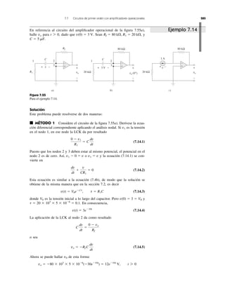 7.7 Circuitos de primer orden con ampliﬁcadores operacionales 285
Solución:
Este problema puede resolverse de dos maneras:
■ MÉTODO 1 Considere el circuito de la ﬁgura 7.55a). Derívese la ecua-
ción diferencial correspondiente aplicando el análisis nodal. Si es la tensión
en el nodo 1, en ese nodo la LCK da por resultado
(7.14.1)
Puesto que los nodos 2 y 3 deben estar al mismo potencial, el potencial en el
nodo 2 es de cero. Así, o y la ecuación (7.14.1) se con-
vierte en
(7.14.2)
Esta ecuación es similar a la ecuación (7.4b), de modo que la solución se
obtiene de la misma manera que en la sección 7.2, es decir
(7.14.3)
donde es la tensión inicial a lo largo del capacitor. Pero y
En consecuencia,
(7.14.4)
La aplicación de la LCK al nodo 2 da como resultado
o sea
(7.14.5)
Ahora se puede hallar de esta forma:
vo ϭ Ϫ80 ϫ 103
ϫ 5 ϫ 10Ϫ6
(Ϫ30eϪ10t
) ϭ 12eϪ10t
V, t 7 0
v0
vo ϭ ϪRf C
dv
dt
C
dv
dt
ϭ
0 Ϫ vo
Rf
v(t) ϭ 3eϪ10t
t ϭ 20 ϫ 103
ϫ 5 ϫ 10Ϫ6
ϭ 0.1.
v(0) ϭ 3 ϭ V0V0
v(t) ϭ V0eϪt͞t
, t ϭ R1C
dv
dt
ϩ
v
CR1
ϭ 0
v1 ϭ vv1 Ϫ 0 ϭ v
0 Ϫ v1
R1
ϭ C
dv
dt
v1
En referencia al circuito del ampliﬁcador operacional de la ﬁgura 7.55a),
halle para dado que Sean y
C ϭ 5 mF.
Rf ϭ 80 k⍀, R1 ϭ 20 k⍀,v(0) ϭ 3 V.t 7 0,vo
Figura 7.55
Para el ejemplo 7.14.
vo
v +
−
R1
Rf
a)
+ −
3
21 1
vo (0+
)
3 V +
−
b)
+ −
3
2
vo
v +
−
c)
80 kΩ80 kΩ
20 kΩ20 kΩ
1 AC
−+
C
+
−
+
−
+
−
Ejemplo 7.14
 
