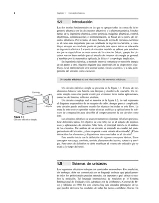 4 Capítulo 1 Conceptos básicos
Introducción
Las dos teorías fundamentales en las que se apoyan todas las ramas de la in-
geniería eléctrica son las de circuitos eléctricos y la electromagnética. Muchas
ramas de la ingeniería eléctrica, como potencia, máquinas eléctricas, control,
electrónica, comunicaciones e instrumentación, se basan en la teoría de cir-
cuitos eléctricos. Por lo tanto, el curso básico de teoría de circuitos eléctricos
es el curso más importante para un estudiante de ingeniería eléctrica, y cons-
tituye siempre un excelente punto de partida para quien inicia su educación
en ingeniería eléctrica. La teoría de circuitos también es valiosa para estudian-
tes que se especializan en otras ramas de las ciencias físicas, porque los cir-
cuitos son un buen modelo para el estudio de sistemas de energía en general,
y también por la matemática aplicada, la física y la topología implicadas.
En ingeniería eléctrica, a menudo interesa comunicar o transferir energía
de un punto a otro. Hacerlo requiere una interconexión de dispositivos eléc-
tricos. A tal interconexión se le conoce como circuito eléctrico, y a cada com-
ponente del circuito como elemento.
Un circuito eléctrico es una interconexión de elementos eléctricos.
Un circuito eléctrico simple se presenta en la figura 1.1. Consta de tres
elementos básicos: una batería, una lámpara y alambres de conexión. Un cir-
cuito simple como éste puede existir por sí mismo; tiene varias aplicaciones,
como las de linterna, reflector, etcétera.
Un circuito complejo real se muestra en la figura 1.2, la cual representa
el diagrama esquemático de un receptor de radio. Aunque parece complicado,
este circuito puede analizarse usando las técnicas incluidas en este libro. La
meta de este texto es aprender varias técnicas analíticas y aplicaciones de soft-
ware de computación para describir el comportamiento de un circuito como
éste.
Los circuitos eléctricos se usan en numerosos sistemas eléctricos para rea-
lizar diferentes tareas. El objetivo de este libro no es el estudio de diversos
usos y aplicaciones de circuitos. Más bien, el principal interés es el análisis
de los circuitos. Por análisis de un circuito se entiende un estudio del com-
portamiento del circuito: ¿cómo responde a una entrada determinada? ¿Cómo
interactúan los elementos y dispositivos interconectados en el circuito?
Este estudio inicia con la definición de algunos conceptos básicos. Estos
conceptos son carga, corriente, tensión, elementos de circuito, potencia y ener-
gía. Pero antes de definirlos se debe establecer el sistema de unidades que se
usará a lo largo del texto.
Sistemas de unidades
Los ingenieros eléctricos trabajan con cantidades mensurables. Esta medición,
sin embargo, debe ser comunicada en un lenguaje estándar que prácticamen-
te todos los profesionales puedan entender, sin importar el país donde se rea-
lice la medición. Tal lenguaje internacional de medición es el Sistema
Internacional de Unidades (SI), adoptado por la Conferencia General de Pe-
sos y Medidas en 1960. En este sistema hay seis unidades principales de las
que pueden derivarse las unidades de todas las demás cantidades físicas. En
1.2
1.1
Lámpara
Corriente
Batería
Ϫ
ϩ
Figura 1.1
Circuito eléctrico simple.
 