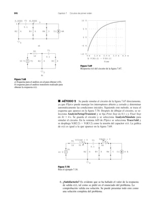 292 Capítulo 7 Circuitos de primer orden
■ MÉTODO 2 Se puede simular el circuito de la ﬁgura 7.67 directamente,
ya que PSpice puede manejar los interruptores abierto y cerrado y determinar
automáticamente las condiciones iniciales. Siguiendo este método, se traza el
esquema que aparece en la ﬁgura 7.70. Después de dibujar el circuito, se se-
lecciona Analysis/Setup/Transient y se ﬁja Print Step en 0.1 s y Final Step
en Se guarda el circuito y se selecciona Analysis/Simulate para
simular el circuito. En la ventana A/D de PSpice se selecciona Trace/Add y
se despliega como la tensión del capacitor La gráﬁca
de es igual a la que aparece en la ﬁgura 7.69.v(t)
v(t).V(R2:2) Ϫ V(R3:2)
4t ϭ 4 s.
0.0000 8.0000
6 4A
0.1
1
R3 3R4 I1
2
6R2
0
C1
a)
6
12
R2 6R330 V
0
R1
b)
+
−
0.1
C1
V1
5 V
−5 V
10 V
0 V
−10 V
0 s 1.0 s 2.0 s 3.0 s 4.0 s
V(R2:2) − V(R3:2)
Time
Figura 7.68
a) Esquema para el análisis en cd para obtener ,
b) esquema para el análisis transitorio realizado para
obtener la respuesta v(t).
v(0)
Figura 7.69
Respuesta del circuito de la ﬁgura 7.67.v(t)
R1
630 V 4 AR2 6R3 3R4 I1
tClose = 0
1 2
12 U1
1 2
U2
0
+
−
tOpen = 0
0.1
C1
V1
Figura 7.70
Para el ejemplo 7.18.
6. ¿Satisfactorio? Es evidente que se ha hallado el valor de la respuesta
de salida tal como se pidió en el enunciado del problema. La
comprobación valida esa solución. Se puede presentar todo esto como
una solución completa del problema.
v(t),
 