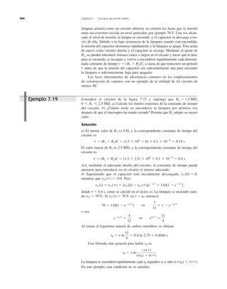 294 Capítulo 7 Circuitos de primer orden
lámpara actuará como un circuito abiertoy no emitirá luz hasta que la tensión
entre sus extremos exceda un nivel particular, por ejemplo 70 V. Una vez alcan-
zado el nivel de tensión, la lámpra se enciende, y el capacitor se descarga a tra-
vés de ella. Debido a la baja resistencia de la lámpara cuando está encendida,
la tensión del capacitor disminuye rápidamente y la lámpara se apaga. Ésta actúa
de nuevo como circuito abierto y el capacitor se recarga. Mediante el ajuste de
se pueden introducir retrasos cortos o largos en el circuito y hacer que la lám-
para se encienda, se recargue y vuelva a encenderse repetidamente cada determi-
nada constante de tiempo a causa de que transcurre un periodo
antes de que la tensión del capacitor sea suﬁcientemente alta para encender
la lámpara o suﬁcientemente baja para apagarla.
Las luces intermitentes de advertencia comunes en los emplazamientos
de construcción de caminos son un ejemplo de la utilidad de tal circuito de
retraso RC.
t
t ϭ (R1 ϩ R2)C,
R2,
Considere el circuito de la ﬁgura 7.73 y suponga que
a) Calcule los límites extremos de la constante de tiempo
del circuito. b) ¿Cuánto tarda en encenderse la lámpara por primera vez
después de que el interruptor ha estado cerrado? Permita que adopte su mayor
valor.
Solución:
a) El menor valor de es y la correspondiente constante de tiempo del
circuito es
El valor mayor de es y la correspondiente constante de tiempo del
circuito es
Así, mediante el adecuado diseño del circuito, la constante de tiempo puede
ajustarse para introducir en el circuito el retraso adecuado.
b) Suponiendo que el capacitor está inicialmente descargado,
mientras que Pero
donde como se calculó en el inciso a). La lámpara se enciende cuan-
do Si en entonces
o sea
Al tomar el logaritmo natural de ambos miembros se obtiene
Una fórmula más general para hallar es
La lámpara se encenderá repetidamente cada segundos si, y sólo si
En este ejemplo, esta condición no se satisface.
v(t0) 6 v(ϱ).t0
t0 ϭ t ln
Ϫv(ϱ)
v(t0) Ϫ v(ϱ)
t0
t0 ϭ t ln
11
4
ϭ 0.4 ln 2.75 ϭ 0.4046 s
eϪt0͞t
ϭ
4
11
1 et0͞t
ϭ
11
4
70 ϭ 110[1 Ϫ eϪt0͞t
] 1
7
11
ϭ 1 Ϫ eϪt0͞t
t ϭ t0,vC(t) ϭ 70 VvC ϭ 70 V.
t ϭ 0.4 s,
vC(t) ϭ vC(ϱ) ϩ [vC(0) Ϫ vC(ϱ)]eϪt͞t
ϭ 110[1 Ϫ eϪt͞t
]
vC(ϱ) ϭ 110.
vC(0) ϭ 0,
t ϭ (R1 ϩ R2)C ϭ (1.5 ϩ 2.5) ϫ 106
ϫ 0.1 ϫ 10Ϫ6
ϭ 0.4 s
2.5 M⍀,R2
t ϭ (R1 ϩ R2)C ϭ (1.5 ϫ 106
ϩ 0) ϫ 0.1 ϫ 10Ϫ6
ϭ 0.15 s
0 ⍀,R2
R2
0 6 R2 6 2.5 M⍀.
R1 ϭ 1.5 M⍀,Ejemplo 7.19
 