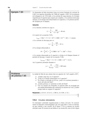 296 Capítulo 7 Circuitos de primer orden
7.9.3 Circuitos relevadores
Un interruptor controlado magnéticamente se llama relevador. Es esencial-
mente un dispositivo electromagnético que sirve para abrir o cerrar un interrup-
tor que controla a otro circuito. En la ﬁgura 7.77a) se muestra un circuito
relevador usual. El circuito de una bobina es un circuito RL como el de la ﬁgura
Un disparador de ﬂash electrónico tiene un resistor limitador de corriente de
6 k⍀ y un capacitor electrolítico de 2 000 ␮F cargado a 240 V. Si la resistencia
de la lámpara es de halle: a) la corriente de carga máxima, b) el tiempo
requerido por el capacitor para cargarse por completo, c) la corriente de descarga
máxima, d) la energía total almacenada en el capacitor y e) la potencia prome-
dio disipada por la lámpara.
Solución:
a) La máxima corriente de carga es
b) A partir de la ecuación (7.65),
tcarga ϭ 5R1C ϭ 5 ϫ 6 ϫ 103
ϫ 2 000 ϫ 10Ϫ6
ϭ 60 s ϭ 1 minuto
c) La corriente de descarga pico es
d) La energía almacenada es
e) La energía almacenada en el capacitor se disipa en la lámpara durante el
periodo de descarga. A partir de la ecuación (7.66),
tdescarga ϭ 5R2C ϭ 5 ϫ 12 ϫ 2 000 ϫ 10Ϫ6
ϭ 0.12 s
Así, la potencia promedio disipada es
p ϭ
W
tdischarge
ϭ
57.6
0.12
ϭ 480 watts
W ϭ
1
2
CV2
s ϭ
1
2
ϫ 2000 ϫ 10Ϫ6
ϫ 2402
ϭ 57.6 J
I2 ϭ
Vs
R2
ϭ
240
12
ϭ 20 A
I1 ϭ
Vs
R1
ϭ
240
6 ϫ 103
ϭ 40 mA
12 ⍀,
La unidad de ﬂash de una cámara tiene un capacitor de 2 mF cargado a 80 V.
a) ¿Cuánta carga hay en el capacitor?
b) ¿Cuál es la energía almacenada en el capacitor?
c) Si el ﬂash se enciende en 0.8 ms, ¿cuál es la corriente promedio a
través del tubo del ﬂash?
d) ¿Cuánta potencia se suministra al tubo del ﬂash?
e) Una vez tomada una fotografía, el capacitor debe ser recargado por
una unidad alimentadora que suministra un máximo de 5 mA. ¿Cuánto
tiempo tarda en cargarse el capacitor?
Respuesta: a) 0.16 C, b) 6.4 J, c) 200 A, d) 8 kW, e) 32 s.
Ejemplo 7.20
Problema
de práctica 7.20
tdescarga
ϫ 2 000 ϫ
 