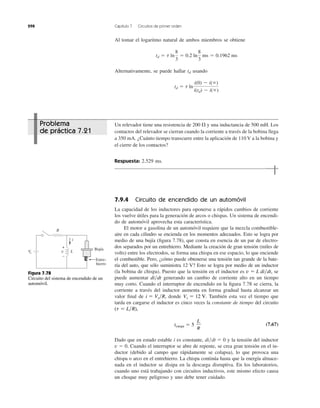 298 Capítulo 7 Circuitos de primer orden
Al tomar el logaritmo natural de ambos miembros se obtiene
Alternativamente, se puede hallar usando
td ϭ t ln
i(0) Ϫ i(ϱ)
i(td) Ϫ i(ϱ)
td
td ϭ t ln
8
3
ϭ 0.2 ln
8
3
ms ϭ 0.1962 ms
Un relevador tiene una resistencia de 200 y una inductancia de 500 mH. Los
contactos del relevador se cierran cuando la corriente a través de la bobina llega
a 350 mA. ¿Cuánto tiempo transcurre entre la aplicación de 110 V a la bobina y
el cierre de los contactos?
Respuesta: 2.529 ms.
⍀
7.9.4 Circuito de encendido de un automóvil
La capacidad de los inductores para oponerse a rápidos cambios de corriente
los vuelve útiles para la generación de arcos o chispas. Un sistema de encendi-
do de automóvil aprovecha esta característica.
El motor a gasolina de un automóvil requiere que la mezcla combustible-
aire en cada cilindro se encienda en los momentos adecuados. Esto se logra por
medio de una bujía (ﬁgura 7.78), que consta en esencia de un par de electro-
dos separados por un entrehierro. Mediante la creación de gran tensión (miles de
volts) entre los electrodos, se forma una chispa en ese espacio, lo que enciende
el combustible. Pero, ¿cómo puede obtenerse una tensión tan grande de la bate-
ría del auto, que sólo suministra 12 V? Esto se logra por medio de un inductor
(la bobina de chispa). Puesto que la tensión en el inductor es se
puede aumentar generando un cambio de corriente alto en un tiempo
muy corto. Cuando el interruptor de encendido en la ﬁgura 7.78 se cierra, la
corriente a través del inductor aumenta en forma gradual hasta alcanzar un
valor ﬁnal de donde También esta vez el tiempo que
tarda en cargarse el inductor es cinco veces la constante de tiempo del circuito
(7.67)
Dado que en estado estable i es constante, y la tensión del inductor
Cuando el interruptor se abre de repente, se crea gran tensión en el in-
ductor (debido al campo que rápidamente se colapsa), lo que provoca una
chispa o arco en el entrehierro. La chispa continúa hasta que la energía almace-
nada en el inductor se disipa en la descarga disruptiva. En los laboratorios,
cuando uno está trabajando con circuitos inductivos, este mismo efecto causa
un choque muy peligroso y uno debe tener cuidado.
v ϭ 0.
di͞dt ϭ 0
tcarga ϭ 5
L
R
(t ϭ L͞R),
Vs ϭ 12 V.i ϭ Vs͞R,
di͞dt
v ϭ L di͞dt,
R
Vs v
+
−
i
Bujía
Entre-
hierro
L
Figura 7.78
Circuito del sistema de encendido de un
automóvil.
Problema
de práctica 7.21
 