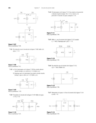 306 Capítulo 7 Circuitos de primer orden
7.41 En relación con el circuito de la ﬁgura 7.108, halle
para t 7 0.
v(t)
Figura 7.108
Para el problema 7.41.
7.42 a) Si el interruptor en la ﬁgura 7.109 ha estado abierto
mucho tiempo y se cierra en t = 0, halle
b) Suponga que ese interruptor ha estado cerrado mucho
tiempo y que se abre en t = 0. Halle vo(t).
vo(t).
Figura 7.109
Para el problema. 7.42.
Figura 7.110
Para el problema 7.43.
7.44 El interruptor en la ﬁgura 7.111 ha estado en la posición
a durante mucho tiempo. En t = 0, se mueve a la
posición b. Calcule i(t) para cualquier t > 0.
3 Ω 2 Ω
+
− 3 F
+
−
v12 V 4 V +
−
t = 0
a)
Figura 7.107
Para el problema 7.40.
1 F
+
−
v
6 Ω
30 Ω12 V
t = 0
+
−
b)
4 Ω
2 Ω 5 F6 A
+
−
v
t = 0
3 F
+
−
vo
2 Ω
4 Ω12 V +
−
t = 0
7.43 Considere el circuito de la ﬁgura 7.110. Halle i(t) para
t < 0 y t > 0.
3 F
40 Ω 30 Ω
50 Ω0.5i80 V +
−
t = 0
i
Figura 7.111
Para el problema 7.44.
7.45 Halle en el circuito de la ﬁgura 7.112 cuando
Suponga que vo(0) ϭ 1 V.vs ϭ 6u(t).
vo
Figura 7.112
Para el problema 7.45.
7.46 En relación con el circuito de la ﬁgura 7.113,
Halle v(t).is(t) ϭ 5u(t).
Figura 7.113
Para el problema 7.46.
7.47 Determine para t > 0 en el circuito de la ﬁgura 7.114
si v(0) ϭ 0.
v(t)
Figura 7.114
Para el problema 7.47.
2 F
6 Ω
3 Ω30 V +
− 12 V +
−
i
t = 0a
b
+
− 40 Ω
10 kΩ20 kΩ
vo
+
−
vs 3 ␮F
is
+
0.25 F
–
6 Ω
2 Ω
v
3u(t − 1) A 3u(t) A8 Ω2 Ω
+ −
0.1 F
v
 
