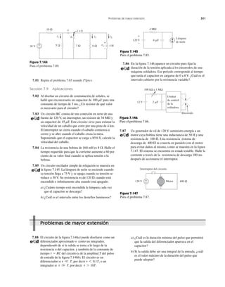 Problemas de mayor extensión 311
Figura 7.144
Para el problema 7.80.
7.81 Repita el problema 7.65 usando PSpice.
Sección 7.9 Aplicaciones
7.82 Al diseñar un circuito de conmutación de señales, se
halló que era necesario un capacitor de 100 ␮F para una
constante de tiempo de 3 ms. ¿Un resistor de qué valor
es necesario para el circuito?
7.83 Un circuito RC consta de una conexión en serie de una
fuente de 120 V, un interruptor, un resistor de 34 M⍀ y
un capacitor de 15 ␮F. Este circuito sirve para estimar la
velocidad de un caballo que corre por una pista de 4 km.
El interruptor se cierra cuando el caballo comienza a
correr y se abre cuando el caballo cruza la meta.
Suponiendo que el capacitor se carga a 85.6 V, calcule la
velocidad del caballo.
7.84 La resistencia de una bobina de 160 mH es Halle el
tiempo requerido para que la corriente aumente a 60 por
ciento de su valor ﬁnal cuando se aplica tensión a la
bobina.
7.85 Un circuito oscilador simple de relajación se muestra en
la ﬁgura 7.145. La lámpara de neón se enciende cuando
su tensión llega a 75 V y se apaga cuando su tensión se
reduce a 30 V. Su resistencia es de cuando está
encendido e inﬁnitamente alta cuando está apagado.
a) ¿Cuánto tiempo está encendida la lámpara cada vez
que el capacitor se descarga?
b) ¿Cuál es el intervalo entre los destellos luminosos?
120 ⍀
8 ⍀.
Figura 7.145
Para el problema 7.85.
7.86 En la ﬁgura 7.146 aparece un circuito para ﬁjar la
duración de la tensión aplicada a los electrodos de una
máquina soldadora. Ese periodo corresponde al tiempo
que tarda el capacitor en cargarse de 0 a 8 V. ¿Cuál es el
intervalo cubierto por la resistencia variable?
30 V
+
−
3 Ω
10 Ω
5 Ω 6 Ω 4 H
i2 iL
i1
a
b
+
–
vo
t = 0
Figura 7.146
Para el problema 7.86.
7.87 Un generador de cd de 120 V suministra energía a un
motor cuya bobina tiene una inductancia de 50 H y una
resistencia de Una resistencia externa de
descarga de se conecta en paralelo con el motor
para evitar daños al mismo, como se muestra en la ﬁgura
7.147. El sistema se encuentra en estado estable. Halle la
corriente a través de la resistencia de descarga 100 ms
después de accionarse el interruptor.
400 ⍀
100 ⍀.
7.88 El circuito de la ﬁgura 7.148a) puede diseñarse como un
diferenciador aproximado o como un integrador,
dependiendo de si la salida se toma a lo largo de la
resistencia o del capacitor, y también de la constante de
tiempo del circuito y de la amplitud T del pulso
de entrada de la ﬁgura 7.148b). El circuito es un
diferenciador si por decir o un
integrador si por decir t 7 10T.t W T,
t 6 0.1T,t V T,
t ϭ RC
Figura 7.147
Para el problema 7.87.
a) ¿Cuál es la duración mínima del pulso que permitirá
que la salida del diferenciador aparezca en el
capacitor?
b) Si la salida debe ser una integral de la entrada, ¿cuál
es el valor máximo de la duración del pulso que
puede adoptar?
120 V
4 MΩ
Lámpara
de neón
6 ␮F
+
−
100 kΩ a 1 MΩ
12 V 2 ␮F
Unidad
de control
de la
soldadora
Electrodo
+
−120 V 400 Ω
Interruptor del circuito
Motor
Problemas de mayor extensión
 