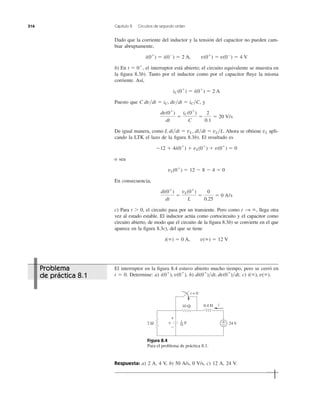 Dado que la corriente del inductor y la tensión del capacitor no pueden cam-
biar abruptamente,
b) En el interruptor está abierto; el circuito equivalente se muestra en
la ﬁgura 8.3b). Tanto por el inductor como por el capacitor ﬂuye la misma
corriente. Así,
Puesto que , y
De igual manera, como Ahora se obtiene apli-
cando la LTK el lazo de la ﬁgura 8.3b). El resultado es
o sea
En consecuencia,
c) Para t Ͼ 0, el circuito pasa por un transiente. Pero como llega otra
vez al estado estable. El inductor actúa como cortocircuito y el capacitor como
circuito abierto, de modo que el circuito de la ﬁgura 8.3b) se convierte en el que
aparece en la ﬁgura 8.3c), del que se tiene
i(ϱ) ϭ 0 A, v(ϱ) ϭ 12 V
t S ϱ,
di(0ϩ
)
dt
ϭ
vL(0ϩ
)
L
ϭ
0
0.25
ϭ 0 A/s
vL(0ϩ
) ϭ 12 Ϫ 8 Ϫ 4 ϭ 0
Ϫ12 ϩ 4i(0ϩ
) ϩ vL(0ϩ
) ϩ v(0ϩ
) ϭ 0
vLL di͞dt ϭ vL, di͞dt ϭ vL͞L.
dv(0ϩ
)
dt
ϭ
iC(0ϩ
)
C
ϭ
2
0.1
ϭ 20 V/s
C dv͞dt ϭ iC, dv͞dt ϭ iC͞C
iC(0ϩ
) ϭ i(0ϩ
) ϭ 2 A
t ϭ 0ϩ
,
i(0ϩ
) ϭ i(0Ϫ
) ϭ 2 A, v(0ϩ
) ϭ v(0Ϫ
) ϭ 4 V
316 Capítulo 8 Circuitos de segundo orden
El interruptor en la ﬁgura 8.4 estuvo abierto mucho tiempo, pero se cerró en
t ϭ 0. Determine: a) b) c) i(ϱ), v(ϱ).di(0ϩ
)͞dt, dv(0ϩ
)͞dt,i(0ϩ
), v(0ϩ
),
Figura 8.4
Para el problema de práctica 8.1.
Respuesta: a) 2 A, 4 V, b) 50 A/s, 0 V/s, c) 12 A, 24 V.
10 Ω
24 Vv
+
−
2 Ω +
−
i
t = 0
0.4 H
F
1
20
Problema
de práctica 8.1
 