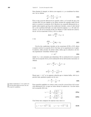 Para eliminar la integral, se deriva con respecto a t y se reordenan los térmi-
nos. Así se obtiene
(8.4)
Ésta es una ecuación diferencial de segundo orden y es la razón de que a los
circuitos RLC de este capítulo se les llame circuitos de segundo orden. El ob-
jetivo es resolver la ecuación (8.4). Resolver esa ecuación diferencial de se-
gundo orden requiere que haya dos condiciones iniciales, como el valor inicial
de i y de su primera derivada o el valor inicial de algunas i y El valor ini-
cial de i se da en la ecuación (8.2b). Se obtiene el valor inicial de la deriva-
da de i de las ecuaciones (8.2a) y (8.3); es decir,
o sea
(8.5)
Con las dos condiciones iniciales en las ecuaciones (8.2b) y (8.5), ahora
se puede resolver la ecuación (8.4). Con base en la experiencia en el capítu-
lo anterior, sobre circuitos de primer orden, indica que la solución es de for-
ma exponencial. Concédase entonces que
(8.6)
donde A y s son constantes por determinar. De la sustitución de la ecuación
(8.6) en la ecuación (8.4) y de la realización de las derivaciones necesarias se
obtiene
o sea
(8.7)
Puesto que es la supuesta solución que se intenta hallar, sólo la ex-
presión entre paréntesis puede ser de cero:
(8.8)
Esta ecuación cuadrática se conoce como ecuación característica de la ecua-
ción diferencial (8.4), ya que sus raíces dictan el carácter de i. Las dos raíces
de la ecuación (8.8) son
(8.9a)
(8.9b)
Una forma más compacta de expresar estas raíces es
(8.10)s1 ϭ Ϫa ϩ 2a2
Ϫ ␻0
2
, s2 ϭ Ϫa Ϫ 2a2
Ϫ ␻0
2
s2 ϭ Ϫ
R
2L
Ϫ
B
a
R
2L
b
2
Ϫ
1
LC
s1 ϭ Ϫ
R
2L
ϩ
B
a
R
2L
b
2
Ϫ
1
LC
s2
ϩ
R
L
s ϩ
1
LC
ϭ 0
i ϭ Aest
Aest
as2
ϩ
R
L
s ϩ
1
LC
b ϭ 0
As2
est
ϩ
AR
L
sest
ϩ
A
LC
est
ϭ 0
i ϭ Aest
di(0)
dt
ϭ Ϫ
1
L
(RI0 ϩ V0)
Ri(0) ϩ L
di(0)
dt
ϩ V0 ϭ 0
v.
d2
i
dt2
ϩ
R
L
di
dt
ϩ
i
LC
ϭ 0
320 Capítulo 8 Circuitos de segundo orden
Véase el apéndice C.1 en cuanto a la
fórmula para hallar las raíces de una
ecuación cuadrática.
 