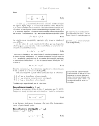donde
(8.11)
Las raíces y se denominan frecuencias naturales, medidas en nepers
por segundo (Np/s), porque se asocian con la respuesta natural del circuito;
se conoce como frecuencia resonante, o más estrictamente como frecuen-
cia natural no amortiguada, expresada en radianes por segundo (rad/s), y
es la frecuencia neperiana o factor de amortiguamiento, expresada en nepers
por segundo. En términos de y , la ecuación (8.8) puede escribirse como
(8.8a)
Las variables s y son cantidades importantes sobre las que se tratará en el
resto del libro.
Los dos valores de s en la ecuación (8.10) indican que hay dos posibles
soluciones para i, cada una de las cuales es de la forma de la supuesta solu-
ción en la ecuación (8.6); es decir,
(8.12)
Como la ecuación (8.4) es una ecuación lineal, cualquier combinación lineal
de las dos distintas soluciones e también es una solución de la ecuación
(8.4). Una solución completa o total de la ecuación (8.4) requeriría por lo tan-
to una combinación lineal de e . Así, la respuesta natural del circuito RLC
en serie es
(8.13)
donde las constantes y se determinan a partir de los valores iniciales
de i(0) y di(0)/dt en las ecuaciones (8.2b) y (8.5).
De la ecuación (8.10) se puede inferir que hay tres tipos de soluciones:
1. Si se tiene el caso sobreamortiguado.
2. Si se tiene el caso críticamente amortiguado.
3. Si se tiene el caso subamortiguado.
Considérese por separado cada uno de estos casos.
Caso sobreamortiguado ( 0
)
Con base en las ecuaciones (8.9) y (8.10), implica que
Cuando esto sucede, las raíces y son negativas y reales. La respuesta es
(8.14)
la cual decrece y tiende a cero al aumentar t. La ﬁgura 8.9a) ilustra una res-
puesta sobreamortiguada común.
Caso críticamente amortiguado ( 0
)
Cuando y
(8.15)s1 ϭ s2 ϭ Ϫa ϭ Ϫ
R
2L
a ϭ ␻0, C ϭ 4L͞R2
A ‫؍‬ ␻
i(t) ϭ A1es1t
ϩ A2es2t
s2s1
C 7 4L͞R2
.a 7 ␻0
A Ͼ ␻
a 6 ␻0,
a ϭ ␻0,
a 7 ␻0,
A2A1
i(t) ϭ A1es1t
ϩ A2es2t
i2i1
i2i1
i1 ϭ A1es1t
, i2 ϭ A2es2t
␻0
s2
ϩ 2as ϩ ␻0
2
ϭ 0
␻0a
a
␻0
s2s1
a ϭ
R
2L
, ␻0 ϭ
1
2LC
8.3 Circuito RLC en serie sin fuente 321
El neper (Np) es una unidad adimen-
sional así llamada en honor a John Na-
pier (1550-1617), matemático escocés.
La razón ͞ 0 se conoce como razón
de amortiguamiento .z
␻a
La respuesta está sobreamortiguada
cuando las raíces de la ecuación carac-
terística del circuito son diferentes y
reales, críticamente amortiguada cuan-
do las raíces son iguales y reales y sub-
amortiguada cuando las raíces son
complejas.
 
