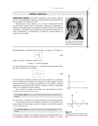 Matemáticamente, la relación entre la corriente i, la carga q y el tiempo t es
i ϭ
⌬
(1.1)
donde la corriente se mide en amperes (A), y
1 ampere ϭ 1 coulomb͞segundo
La carga transferida entre el tiempo t0 y t se obtiene integrando ambos miem-
bros de la ecuación (1.1). Se obtiene
(1.2)
La forma en que se define la corriente como i en la ecuación (1.1) indica que
no es necesario que la corriente sea una función de valor constante. Como lo
sugerirán muchos de los ejemplos y problemas de este capítulo y capítulos
subsecuentes, puede haber varios tipos de corriente; es decir, la carga puede
variar con el tiempo de diversas maneras.
Si la corriente no cambia con el tiempo, sino que permanece constante,
se conoce como corriente directa (cd).
Una corriente directa (cd) es una corriente que permanece constante en el
tiempo.
Por convención, el símbolo I se usa para representar tal corriente constante.
Una corriente que varía con el tiempo se representa con el símbolo i. Una
forma común de corriente que varía con el tiempo es la corriente senoidal o
corriente alterna (ca).
Una corriente alterna (ca) es una corriente que varía senoidalmente con el
tiempo.
Esta corriente se emplea en los hogares, para accionar el acondicionador de ai-
re, refrigerador, lavadora y otros aparatos eléctricos. En la figura 1.4 se mues-
Q ϭ
¢
Ύ
t
t0
i dt
dq
dt
1.3 Carga y corriente 7
André-Marie Ampère (1775-1836), matemático y físico francés, sentó las
bases de la electrodinámica. Definió la corriente eléctrica y desarrolló una ma-
nera de medirla en la década de 1820.
Ampère nació en Lyon, Francia; a los 12 años de edad dominó el latín
en unas cuantas semanas, pues le interesaban vivamente las matemáticas, y
muchas de las mejores obras de matemáticas estaban en latín. Fue un brillan-
te científico y un prolífico autor. Formuló las leyes del electromagnetismo. In-
ventó el electroimán y el amperímetro. La unidad de corriente eléctrica, el
ampere, lleva su nombre.
Perfiles históricos
0
a)
0
b)
t
i
t
I
Figura 1.4
Dos tipos comunes de corriente: a) co-
rriente directa (cd); b) corriente alterna
(ca).
The Burndy Library, Dibner Institute
for the History of Science and Tech-
nology, Cambridge, Massachusetts.
 