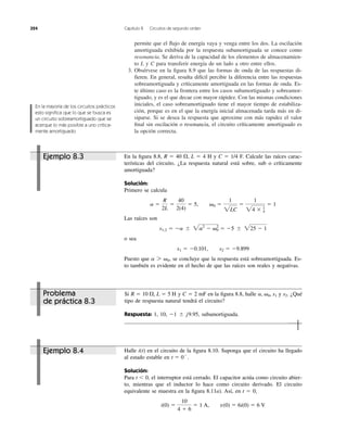 permite que el ﬂujo de energía vaya y venga entre los dos. La oscilación
amortiguada exhibida por la respuesta subamortiguada se conoce como
resonancia. Se deriva de la capacidad de los elementos de almacenamien-
to L y C para transferir energía de un lado a otro entre ellos.
3. Obsérvese en la ﬁgura 8.9 que las formas de onda de las respuestas di-
fieren. En general, resulta difícil percibir la diferencia entre las respuestas
sobreamortiguada y críticamente amortiguada en las formas de onda. Es-
te último caso es la frontera entre los casos subamortiguado y sobreamor-
tiguado, y es el que decae con mayor rápidez. Con las mismas condiciones
iniciales, el caso sobreamortiguado tiene el mayor tiempo de estabiliza-
ción, porque es en el que la energía inicial almacenada tarda más en di-
siparse. Si se desea la respuesta que aproxime con más rapidez el valor
ﬁnal sin oscilación o resonancia, el circuito críticamente amortiguado es
la opción correcta.
324 Capítulo 8 Circuitos de segundo orden
En la mayoría de los circuitos prácticos
esto signiﬁca que lo que se busca es
un circuito sobreamortiguado que se
acerque lo más posible a uno crítica-
mente amortiguado.
En la ﬁgura 8.8, R ϭ 40 , L ϭ 4 H y C ϭ 1/4 F. Calcule las raíces carac-
terísticas del circuito. ¿La respuesta natural está sobre, sub o críticamente
amortiguada?
Solución:
Primero se calcula
Las raíces son
o sea
Puesto que se concluye que la respuesta está sobreamortiguada. Es-
to también es evidente en el hecho de que las raíces son reales y negativas.
a 7 ␻0,
s1 ϭ Ϫ0.101, s2 ϭ Ϫ9.899
s1,2 ϭ Ϫa Ϯ 2a2
Ϫ ␻0
2
ϭ Ϫ5 Ϯ 225 Ϫ 1
a ϭ
R
2L
ϭ
40
2(4)
ϭ 5, ␻0 ϭ
1
2LC
ϭ
1
24 ϫ 1
4
ϭ 1
⍀
Si y C ϭ 2 mF en la ﬁgura 8.8, halle y ¿Qué
tipo de respuesta natural tendrá el circuito?
Respuesta: 1, 10, subamortiguada.Ϫ1 Ϯ j9.95,
s2.a, ␻0, s1R ϭ 10 ⍀, L ϭ 5 H
Halle i(t) en el circuito de la ﬁgura 8.10. Suponga que el circuito ha llegado
al estado estable en .
Solución:
Para t Ͻ 0, el interruptor está cerrado. El capacitor actúa como circuito abier-
to, mientras que el inductor lo hace como circuito derivado. El circuito
equivalente se muestra en la ﬁgura 8.11a). Así, en t ϭ 0,
i(0) ϭ
10
4 ϩ 6
ϭ 1 A, v(0) ϭ 6i(0) ϭ 6 V
t ϭ 0Ϫ
Ejemplo 8.3
Problema
de práctica 8.3
Ejemplo 8.4
 