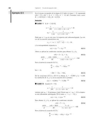 328 Capítulo 8 Circuitos de segundo orden
En el circuito en paralelo de la ﬁgura 8.13, halle para t Ͼ 0, suponiendo
i(0) ϭ 0, L ϭ 1 H y C ϭ 10 mF. Considere estos casos:
y
Solución:
■ CASO 1 Si
Dado que en este caso, la respuesta está sobreamortiguada. Las raí-
ces de la ecuación característica son
y la correspondiente respuesta es
(8.5.1)
Ahora se aplican las condiciones iniciales para obtener y
(8.5.2)
Pero al derivar la ecuación (8.5.1),
En t ϭ 0,
(8.5.3)
De las ecuaciones (8.5.2) y (8.5.3) se obtiene y
La sustitución de y en la ecuación (8.5.1) produce
(8.5.4)
■ CASO 2 Cuando
mientras que permanece igual. Puesto que la respues-
ta está críticamente amortiguada. Por lo tanto, y
(8.5.5)
Para obtener y se aplican las condiciones iniciales
(8.5.6)
Pero al derivar la ecuación (8.5.5),
dv
dt
ϭ (Ϫ10A1 Ϫ 10A2t ϩ A2)eϪ10t
dv(0)
dt
ϭ Ϫ
v(0) ϩ Ri(0)
RC
ϭ Ϫ
5 ϩ 0
5 ϫ 10 ϫ 10Ϫ3
ϭ Ϫ100
v(0) ϭ 5 ϭ A1
A2,A1
v(t) ϭ (A1 ϩ A2t)eϪ10t
s1 ϭ s2 ϭ Ϫ10,
a ϭ ␻0 ϭ 10,␻0 ϭ 10
a ϭ
1
2RC
ϭ
1
2 ϫ 5 ϫ 10 ϫ 10Ϫ3
ϭ 10
R ϭ 5 ⍀,
v(t) ϭ Ϫ0.2083eϪ2t
ϩ 5.208eϪ50t
A2A1
A2 ϭ 5.208.A1 ϭ Ϫ0.2083
Ϫ260 ϭ Ϫ2A1 Ϫ 50A2
dv
dt
ϭ Ϫ2A1eϪ2t
Ϫ 50A2eϪ50t
dv(0)
dt
ϭ Ϫ
v(0) ϩ Ri(0)
RC
ϭ Ϫ
5 ϩ 0
1.923 ϫ 10 ϫ 10Ϫ3
ϭ Ϫ260
v(0) ϭ 5 ϭ A1 ϩ A2
A2.A1
v(t) ϭ A1eϪ2t
ϩ A2eϪ50t
s1,2 ϭ Ϫa Ϯ 2a2
Ϫ ␻0
2
ϭ Ϫ2, Ϫ50
a 7 ␻0
␻0 ϭ
1
2LC
ϭ
1
21 ϫ 10 ϫ 10Ϫ3
ϭ 10
a ϭ
1
2RC
ϭ
1
2 ϫ 1.923 ϫ 10 ϫ 10Ϫ3
ϭ 26
R ϭ 1.923 ⍀,
R ϭ 6.25 ⍀.R ϭ 1.923 ⍀, R ϭ 5 ⍀
v(0) ϭ 5 V,
v(t)Ejemplo 8.5
 