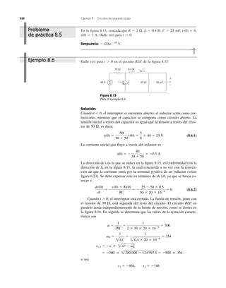 330 Capítulo 8 Circuitos de segundo orden
En la ﬁgura 8.13, conceda que R ϭ 2 , L ϭ 0.4 H, C ϭ 25 mF, v(0) ϭ 0,
i(0) ϭ 3 A. Halle para t Ͼ 0.
Respuesta: Ϫ120teϪ10t
V.
v(t)
⍀
Halle para t Ͼ 0 en el circuito RLC de la ﬁgura 8.15.v(t)
40 V
0.4 H
50 Ω 20 ␮F
30 Ω
+
−
i
t = 0 v
+
−
Figura 8.15
Para el ejemplo 8.6.
Solución:
Cuando t Ͻ 0, el interruptor se encuentra abierto; el inductor actúa como cor-
tocircuito, mientras que el capacitor se comporta como circuito abierto. La
tensión inicial a través del capacitor es igual que la tensión a través del resis-
tor de 50 ; es decir,
(8.6.1)
La corriente inicial que ﬂuye a través del inductor es
La dirección de i es la que se indica en la ﬁgura 8.15, en conformidad con la
dirección de en la ﬁgura 8.13, la cual concuerda a su vez con la conven-
ción de que la corriente entra por la terminal positiva de un inductor (véase
ﬁgura 6.23). Se debe expresar esto en términos de , ya que se busca co-
nocer v.
(8.6.2)
Cuando t Ͼ 0, el interruptor está cerrado. La fuente de tensión, junto con
el resistor de 30 , está separada del resto del circuito. El circuito RLC en
paralelo actúa independientemente de la fuente de tensión, como se ilustra en
la ﬁgura 8.16. En seguida se determina que las raíces de la ecuación caracte-
rística son
o sea
s1 ϭ Ϫ854, s2 ϭ Ϫ146
ϭ Ϫ500 Ϯ 2250,000 Ϫ 124,997.6 ϭ Ϫ500 Ϯ 354
s1,2 ϭ Ϫa Ϯ 2a2
Ϫ ␻2
0
␻0 ϭ
1
2LC
ϭ
1
20.4 ϫ 20 ϫ 10Ϫ6
ϭ 354
a ϭ
1
2RC
ϭ
1
2 ϫ 50 ϫ 20 ϫ 10Ϫ6
ϭ 500
⍀
dv(0)
dt
ϭ Ϫ
v(0) ϩ Ri(0)
RC
ϭ Ϫ
25 Ϫ 50 ϫ 0.5
50 ϫ 20 ϫ 10Ϫ6
ϭ 0
dv͞dt
I0
i(0) ϭ Ϫ
40
30 ϩ 50
ϭ Ϫ0.5 A
v(0) ϭ
50
30 ϩ 50
(40) ϭ
5
8
ϫ 40 ϭ 25 V
⍀
Problema
de práctica 8.5
Ejemplo 8.6
 