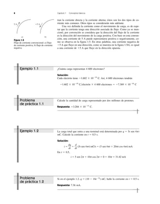 tran la corriente directa y la corriente alterna; éstos son los dos tipos de co-
rriente más comunes. Otros tipos se considerarán más adelante.
Una vez definida la corriente como el movimiento de carga, es de espe-
rar que la corriente tenga una dirección asociada de flujo. Como ya se men-
cionó, por convención se considera que la dirección del flujo de la corriente
es la dirección del movimiento de la carga positiva. Con base en esta conven-
ción, una corriente de 5 A puede representarse positiva o negativamente, co-
mo se observa en la figura 1.5. En otras palabras, una corriente negativa de
Ϫ5 A que fluye en una dirección, como se muestra en la figura 1.5b), es igual
a una corriente de ϩ5 A que fluye en la dirección opuesta.
8 Capítulo 1 Conceptos básicos
5 A
a) b)
Ϫ5 A
Figura 1.5
Flujo de corriente convencional: a) flujo
de corriente positiva, b) flujo de corriente
negativa.
La carga total que entra a una terminal está determinada por q ϭ 5t sen 4␲t
mC. Calcule la corriente en t ϭ 0.5 s.
Solución:
i ϭ ϭ (5t sen 4␲t) mC/s ϭ (5 sen 4␲t ϩ 20␲t cos 4␲t) mA
En t ϭ 0.5,
i ϭ 5 sen 2␲ ϩ 10␲ cos 2␲ ϭ 0 ϩ 10␲ ϭ 31.42 mA
d
dt
dq
dt
Si en el ejemplo 1.2, q ϭ (10 Ϫ 10eϪ2t
) mC, halle la corriente en t ϭ 0.5 s.
Respuesta: 7.36 mA.
Problema
de práctica 1.1
Ejemplo 1.1
Ejemplo 1.2
Problema
de práctica 1.2
¿Cuánta carga representan 4 600 electrones?
Solución:
Cada electrón tiene Ϫ1.602 ϫ 10Ϫ19
C. Así, 4 600 electrones tendrán
Ϫ1.602 ϫ 10Ϫ19
C͞electrón ϫ 4 600 electrones ϭ Ϫ7.369 ϫ 10Ϫ16
C
Calcule la cantidad de carga representado por dos millones de protones.
Respuesta: ϩ3.204 ϫ 10Ϫ13
C.
 