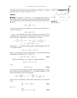 8.5 Respuesta escalón de un circuito RLC en serie 333
En referencia al circuito de la ﬁgura 8.19, halle e i(t) para t Ͼ 0. Consi-
dere estos casos: y .
Solución:
■ CASO 1 Cuando Para t Ͻ 0, el interruptor está cerrado du-
rante mucho tiempo. El capacitor se comporta como circuito abierto, mientras
que el inductor actúa como cortocircuito. La corriente inicial a través del in-
ductor es
y la tensión inicial a través del capacitor es la misma que la tensión del re-
sistor de 1 ⍀; esto es,
Para t Ͼ 0, el interruptor está abierto, de modo que el resistor de 1 ⍀ es-
tá desconectado. Lo que resta es el circuito RLC en serie con la fuente de
tensión. Las raíces características se determinan de esta forma:
Puesto que se tiene la respuesta natural sobreamortiguada. Por lo tan-
to, la respuesta total es
donde es la respuesta en estado estable. Éste es el valor ﬁnal de la tensión
del capacitor. En la ﬁgura 8.19, Así,
(8.7.1)
Ahora se debe hallar y usando las condiciones iniciales.
o sea
(8.7.2)
La corriente a través del inductor no puede cambiar abruptamente, y es igual
que la corriente a través del capacitor en , porque el inductor y el ca-
pacitor están ahora en serie. En consecuencia,
Antes de usar esta condición, se debe tomar la derivada de v de la ecuación
(8.7.1).
(8.7.3)
En t ϭ 0,
(8.7.4)
dv(0)
dt
ϭ 16 ϭ ϪA1 Ϫ 4A2
dv
dt
ϭ ϪA1eϪt
Ϫ 4A2eϪ4t
i(0) ϭ C
dv(0)
dt
ϭ 4 1
dv(0)
dt
ϭ
4
C
ϭ
4
0.25
ϭ 16
t ϭ 0ϩ
Ϫ20 ϭ A1 ϩ A2
v(0) ϭ 4 ϭ 24 ϩ A1 ϩ A2
A2A1
v(t) ϭ 24 ϩ (A1eϪt
ϩ A2eϪ4t
)
vf ϭ 24 V.
vss
v(t) ϭ vss ϩ (A1eϪt
ϩ A2eϪ4t
)
a 7 ␻0,
s1,2 ϭ Ϫa Ϯ 2a2
Ϫ ␻0
2
ϭ Ϫ1, Ϫ4
a ϭ
R
2L
ϭ
5
2 ϫ 1
ϭ 2.5, ␻0 ϭ
1
2LC
ϭ
1
21 ϫ 0.25
ϭ 2
v(0) ϭ 1i(0) ϭ 4 V
i(0) ϭ
24
5 ϩ 1
ϭ 4 A
R ϭ 5 ⍀.
R ϭ 1 ⍀R ϭ 5 ⍀, R ϭ 4 ⍀
v(t)
Figura 8.19
Para el ejemplo 8.7.
24 V
R 1 H
+
− 0.25 F 1 Ω
i
t = 0
v
+
−
Ejemplo 8.7
 