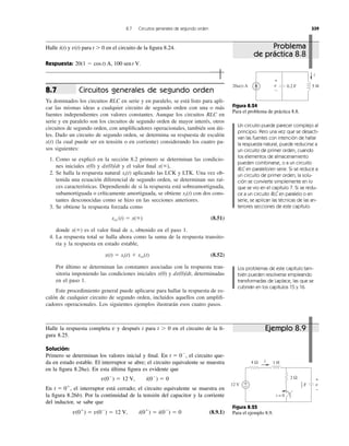 Circuitos generales de segundo orden
Ya dominados los circuitos RLC en serie y en paralelo, se está listo para apli-
car las mismas ideas a cualquier circuito de segundo orden con una o más
fuentes independientes con valores constantes. Aunque los circuitos RLC en
serie y en paralelo son los circuitos de segundo orden de mayor interés, otros
circuitos de segundo orden, con ampliﬁcadores operacionales, también son úti-
les. Dado un circuito de segundo orden, se determina su respuesta de escalón
x(t) (la cual puede ser en tensión o en corriente) considerando los cuatro pa-
sos siguientes:
1. Como se explicó en la sección 8.2 primero se determinan las condicio-
nes iniciales x(0) y dx(0)/dt y el valor ﬁnal
2. Se halla la respuesta natural aplicando las LCK y LTK. Una vez ob-
tenida una ecuación diferencial de segundo orden, se determinan sus raí-
ces características. Dependiendo de si la respuesta está sobreamortiguada,
subamortiguada o críticamente amortiguada, se obtiene con dos cons-
tantes desconocidas como se hizo en las secciones anteriores.
3. Se obtiene la respuesta forzada como
(8.51)
donde es el valor ﬁnal de x, obtenido en el paso 1.
4. La respuesta total se halla ahora como la suma de la respuesta transito-
ria y la respuesta en estado estable,
(8.52)
Por último se determinan las constantes asociadas con la respuesta tran-
sitoria imponiendo las condiciones iniciales x(0) y dx(0)/dt, determinadas
en el paso 1.
Este procedimiento general puede aplicarse para hallar la respuesta de es-
calón de cualquier circuito de segundo orden, incluidos aquellos con ampliﬁ-
cadores operacionales. Los siguientes ejemplos ilustrarán esos cuatro pasos.
x(t) ϭ xt(t) ϩ xss(t)
x(ϱ)
xss (t) ϭ x(ϱ)
xt(t)
xt(t)
x(ϱ),
8.7
8.7 Circuitos generales de segundo orden 339
Halle i(t) y para t Ͼ 0 en el circuito de la ﬁgura 8.24.
Respuesta: 20(1 Ϫ cost) A, 100 sent V.
v(t)
Figura 8.24
Para el problema de práctica 8.8.
Un circuito puede parecer complejo al
principio. Pero una vez que se desacti-
van las fuentes con intención de hallar
la respuesta natural, puede reducirse a
un circuito de primer orden, cuando
los elementos de almacenamiento
pueden combinarse, o a un circuito
RLC en paralelo/en serie. Si se reduce a
un circuito de primer orden, la solu-
ción se convierte simplemente en lo
que se vio en el capítulo 7. Si se redu-
ce a un circuito RLC en paralelo o en
serie, se aplican las técnicas de las an-
teriores secciones de este capítulo.
Los problemas de este capítulo tam-
bién pueden resolverse empleando
transformadas de Laplace, las que se
cubrirán en los capítulos 15 y 16.
Halle la respuesta completa v y después i para t Ͼ 0 en el circuito de la ﬁ-
gura 8.25.
Solución:
Primero se determinan los valores inicial y ﬁnal. En el circuito que-
da en estado estable. El interruptor se abre; el circuito equivalente se muestra
en la ﬁgura 8.26a). En esta última ﬁgura es evidente que
En el interruptor está cerrado; el circuito equivalente se muestra en
la ﬁgura 8.26b). Por la continuidad de la tensión del capacitor y la corriente
del inductor, se sabe que
(8.9.1)v(0ϩ
) ϭ v(0Ϫ
) ϭ 12 V, i(0ϩ
) ϭ i(0Ϫ
) ϭ 0
t ϭ 0ϩ
,
v(0Ϫ
) ϭ 12 V, i(0Ϫ
) ϭ 0
t ϭ 0Ϫ
,
Figura 8.25
Para el ejemplo 8.9.
20u(t) A 5 H
i
0.2 Fv
+
−
12 V +
−
4 Ω
2 Ω
t = 0
1 Hi
v
+
−
F
1
2
Problema
de práctica 8.8
Ejemplo 8.9
 